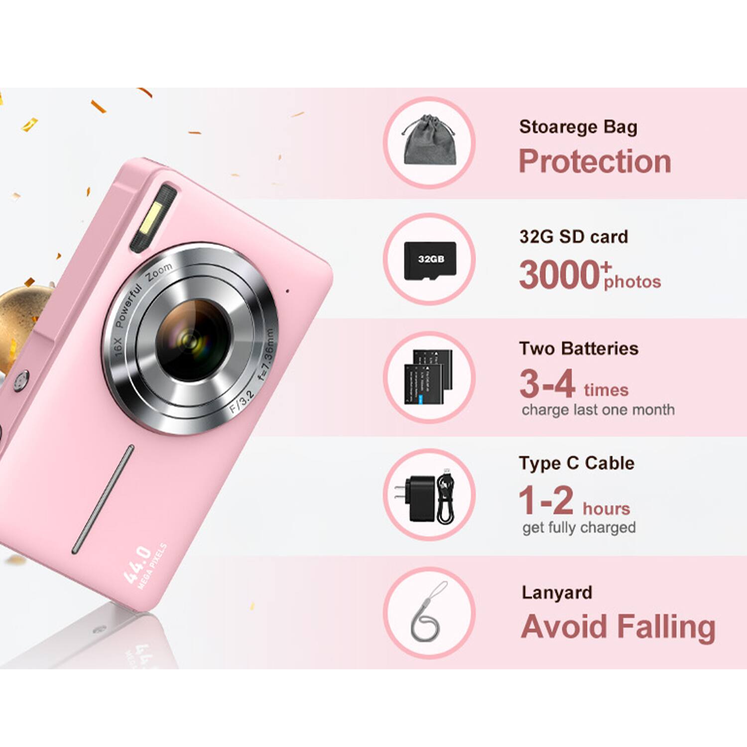 Stoarge Bag Protection  
Zoom Powerful 6X f=7.36mm F/3.2  
32GB SD card 3000+ photos  
Two Batteries 3-4 times charge last one month  
44.0 PIXELS MEGA  
Type C Cable 1-2 hours get fully charged  
Lanyard Avoid Falling