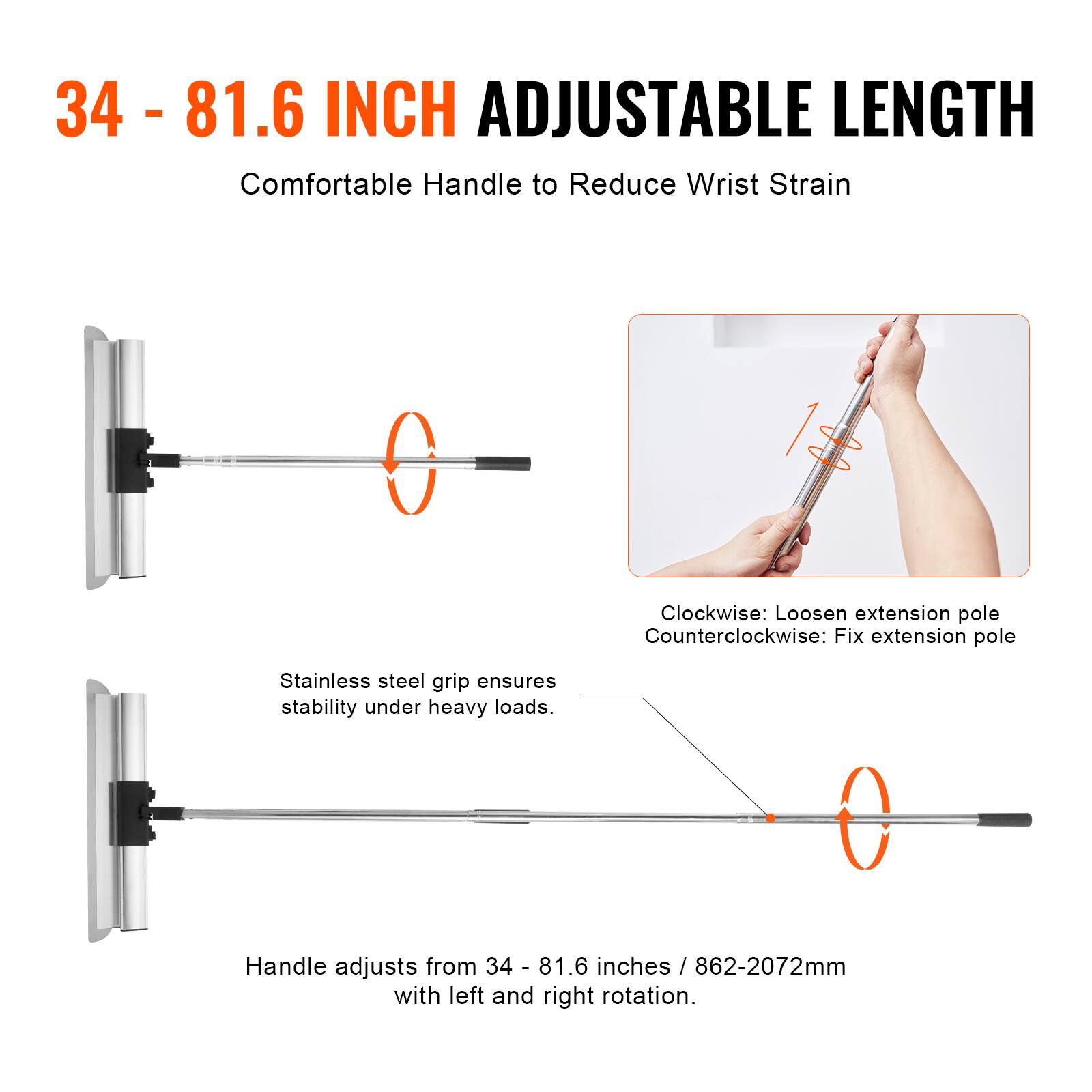 34 - 81.6 INCH ADJUSTABLE LENGTH

Comfortable Handle to Reduce Wrist Strain

Clockwise: Loosen extension pole
Counterclockwise: Fix extension pole

Stainless steel grip ensures stability under heavy loads.

Handle adjusts from 34 - 81.6 inches / 862-2072mm with left and right rotation.