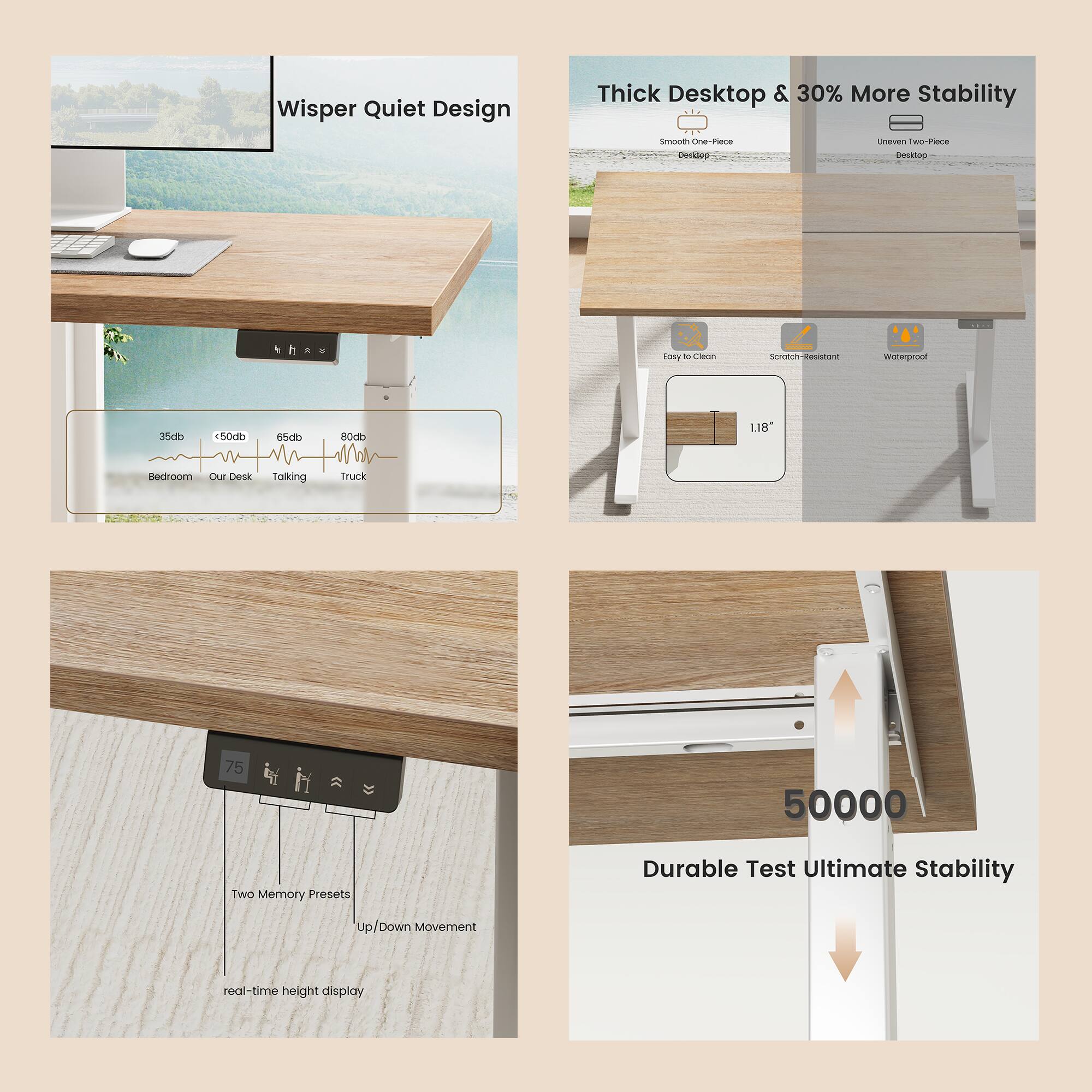 - Whisper Quiet Design
- Thick Desktop & 30% More Stability
- Two Memory Presets
- Up/Down Movement
- real-time height display
- Durable Test Ultimate Stability
- 50000
- <50db
- 35db
- 65db
- 80db
- Bedroom
- Our Desk
- Talking
- Truck
- Easy to Clean
- Scratch-Resistant
- Waterproof
- 1.18"