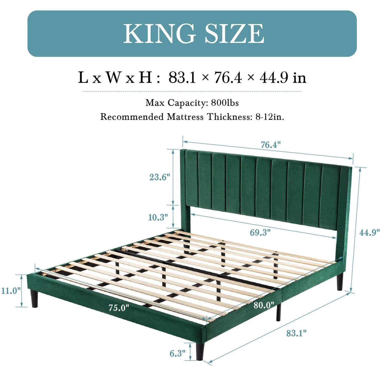 KING SIZE
LxWxH: 83.1 x 76.4 x 44.9 in
Max Capacity: 800lbs
Recommended Mattress Thickness: 8-12in.
76.4" 23.6" 10.3" 69.3" 44.9" 11.0" 75.0" 80.0" 83.1" 6.3"
