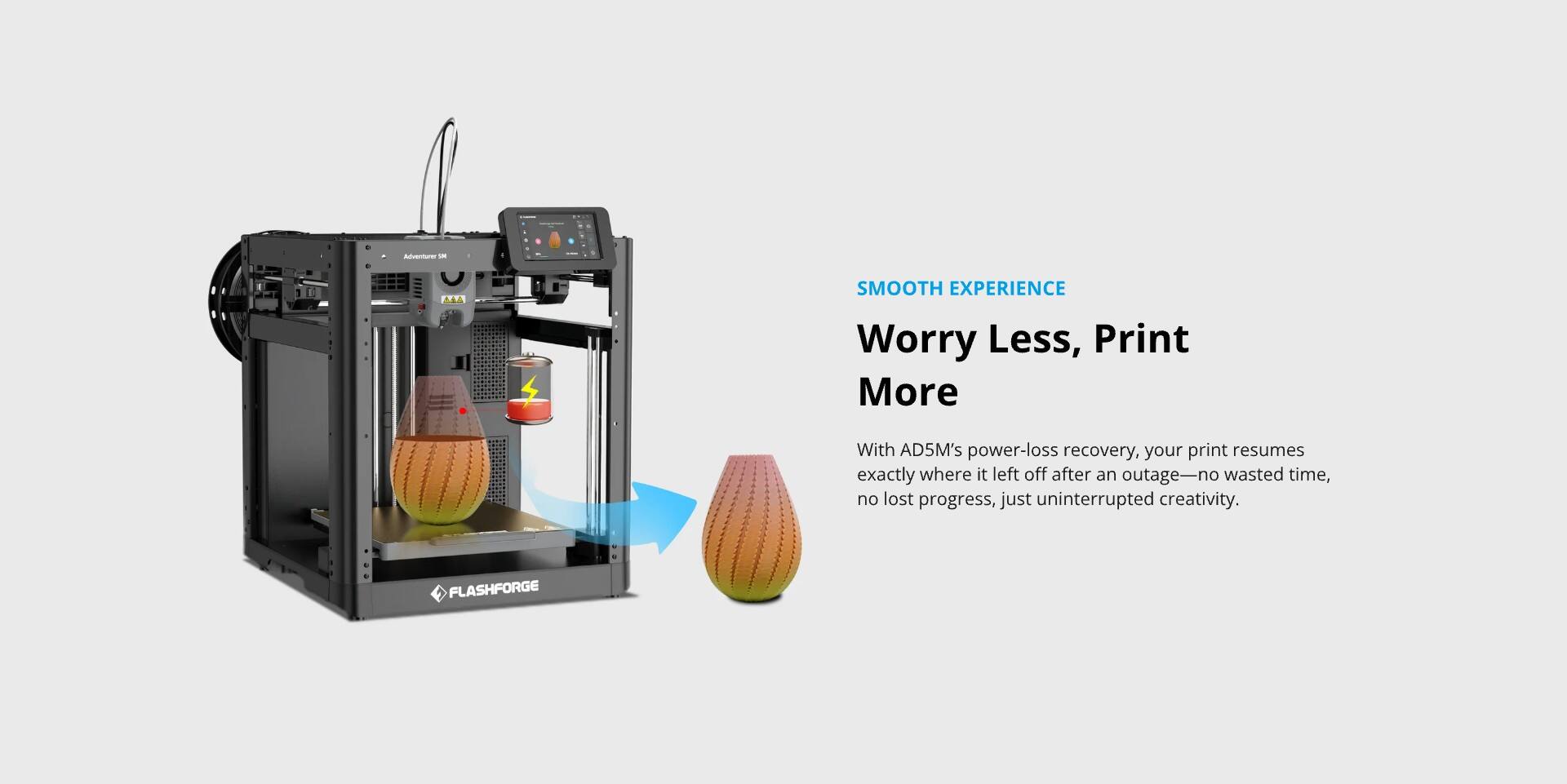 **SMOOTH EXPERIENCE**

**Worry Less, Print More**

With AD5M's power-loss recovery, your print resumes exactly where it left off after an outage—no wasted time, no lost progress, just uninterrupted creativity.