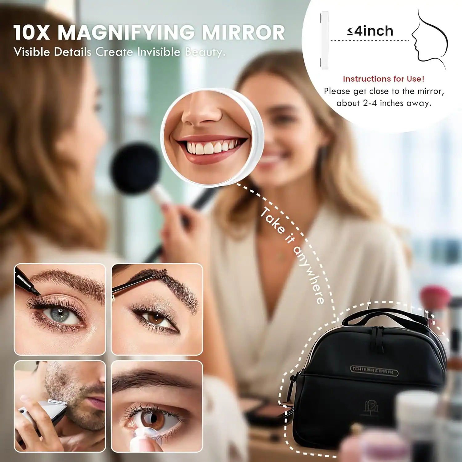 10X MAGNIFYING MIRROR  
Visible Details Create Invisible Beauty.

≤4inch

Instructions for Use!  
Please get close to the mirror, about 2-4 inches away.

Take it anywhere