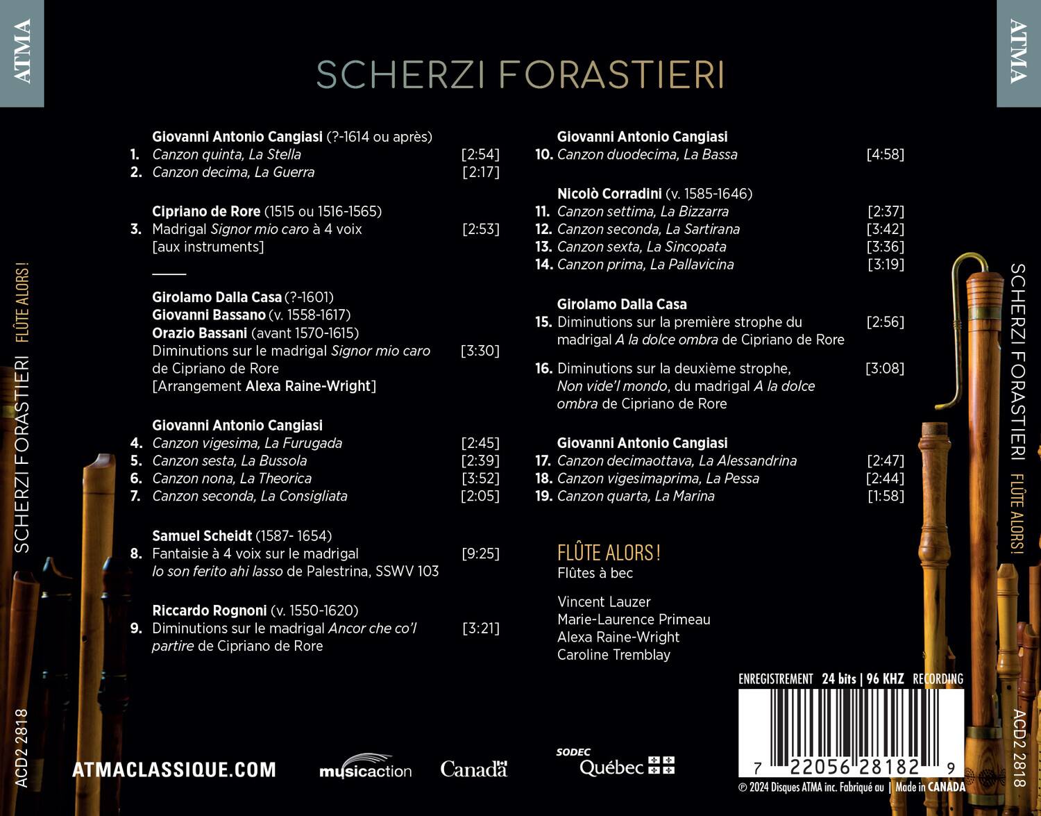 SCHERZI FORASTIERI

Giovanni Antonio Cangiasi (?-1614 ou après)
1. Canzon quinta, La Stella [2:54]
2. Canzon decima, La Guerra [2:17]

Cipriano de Rore (1515 ou 1516-1565)
3. Madrigal Signor mio caro à 4 voix [aux instruments] [2:53]

Girolamo Dalla Casa (?-1601)
Giovanni Bassano (v. 1558-1617)
Orazio Bassani (avant 1570-1615)
4. Diminutions sur le madrigal Signor mio caro de Cipriano de Rore [Arrangement Alexa Raine-Wright] [3:30]

Giovanni Antonio Cangiasi
5. Canzon vigesima, La Furugada [2:45]
6. Canzon nona, La Theorica [2:39]
7. Canzon seconda, La Consigliata [2:05]

Sam