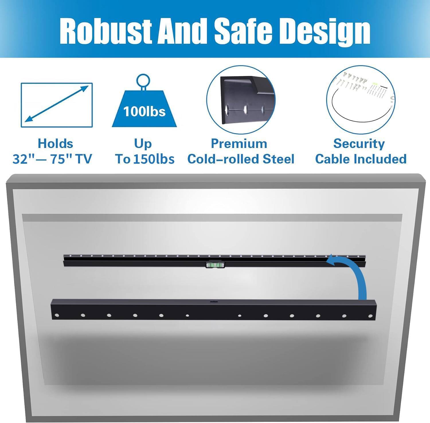 Robust And Safe Design

- Holds 32" - 75" TV
- Up To 150lbs
- Premium Cold-rolled Steel
- Security Cable Included