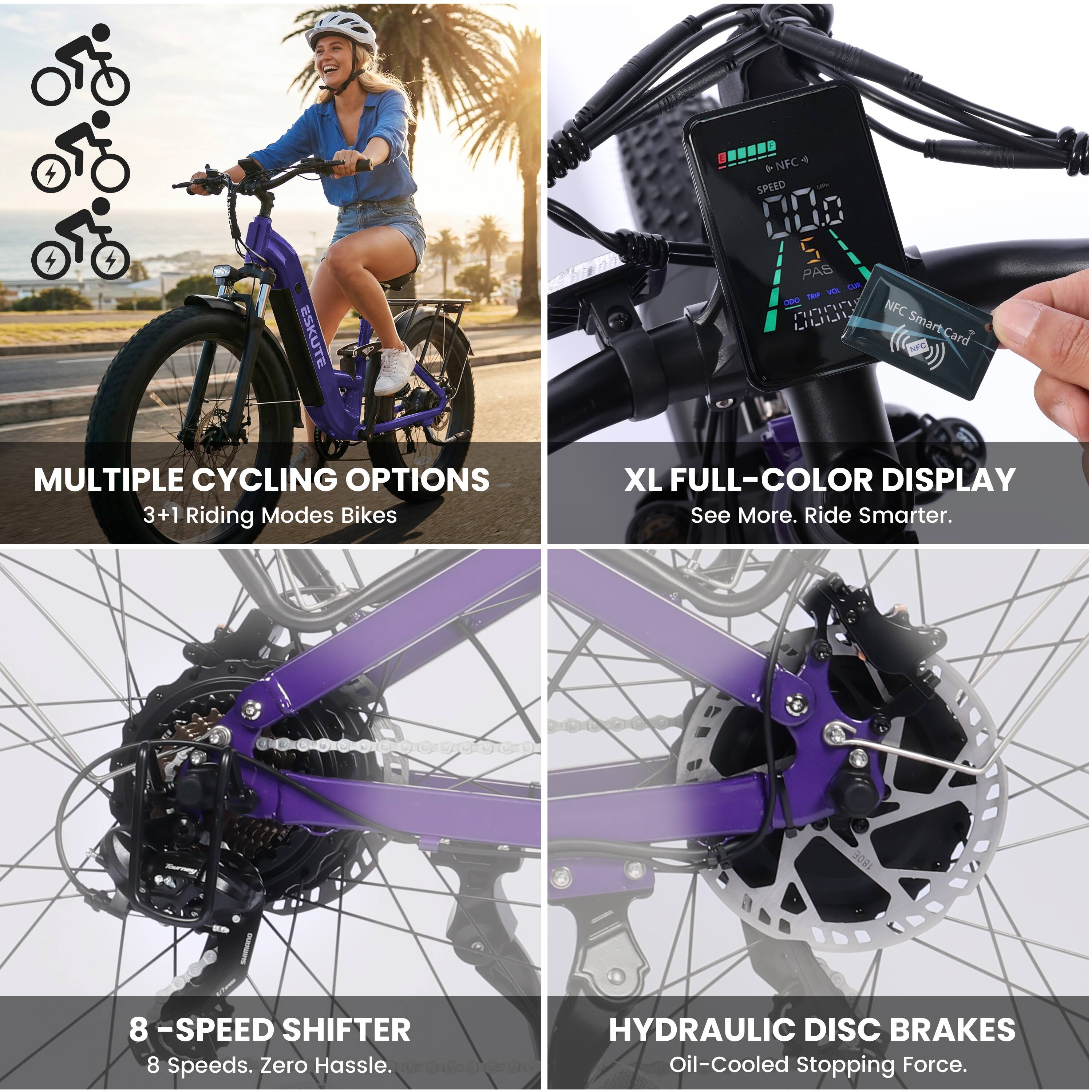 ESKUTE 4 + NFC SPEED 000 5 PAS Lam - Pn NFC LLLL Smart-Card  
MULTIPLE CYCLING OPTIONS 3+1 Riding Modes Bikes  
XL FULL-COLOR DISPLAY  
See More. Ride Smarter.  
8 -SPEED SHIFTER 8 Speeds. Zero Hassle.  
HYDRAULIC DISC BRAKES Oil-Cooled Stopping Force.