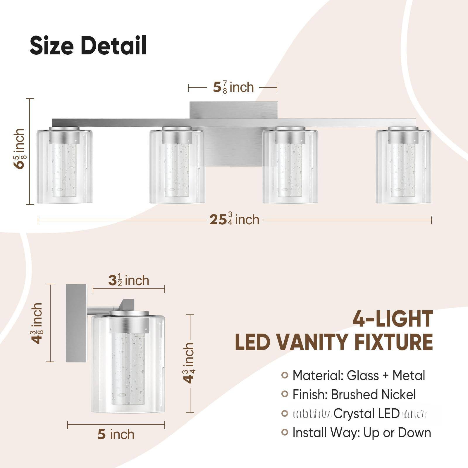 Sure, here is the corrected and grouped text from the image:

---

**Size Detail**

- **Width:** 25 1/2 inch
- **Height:** 6 1/8 inch
- **Depth:** 5 7/8 inch
- **Bulb Base Height:** 4 3/4 inch
- **Bulb Base Width:** 3 1/2 inch
- **Bulb Base Depth:** 5 inch

---

**4-LIGHT LED VANITY FIXTURE**

- **Material:** Glass + Metal
- **Finish:** Brushed Nickel
- **Bulbs:** Crystal LED
- **Install Way:** Up or Down

---