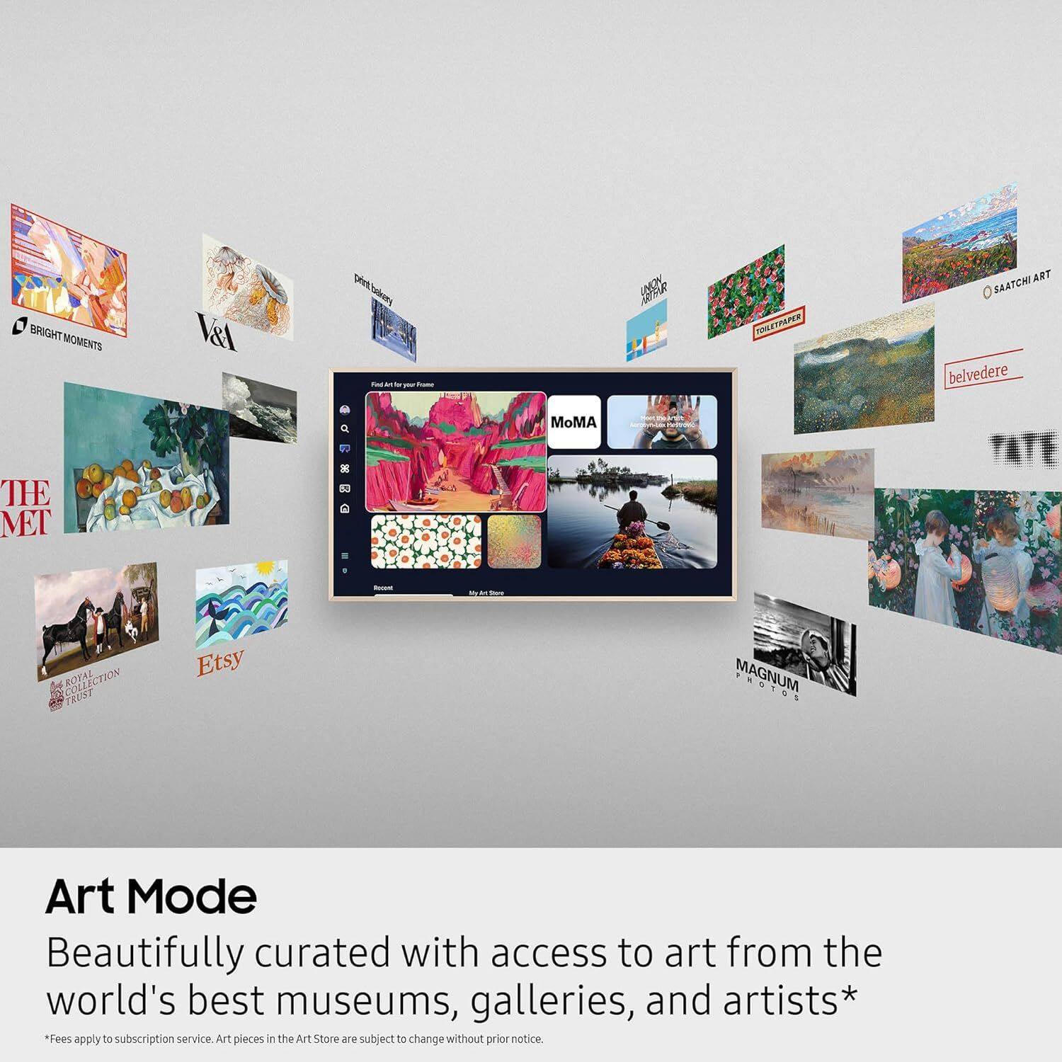 BRIGHT MOMENTS  
V&A  
Deet Coaderey  
MUFR  
VOLETRAPER  
ART SAATCHI  
belvedere  
MoMA  
TIE MET  
5 COLLECTION  
ROYAL TRUST  
Etsy  
MAGNUM  

Art Mode  
Beautifully curated with access to art from the world's best museums, galleries, and artists*  
*Fees apply to subscription service. Art pieces in the Art Store are subject to change without prior notice.