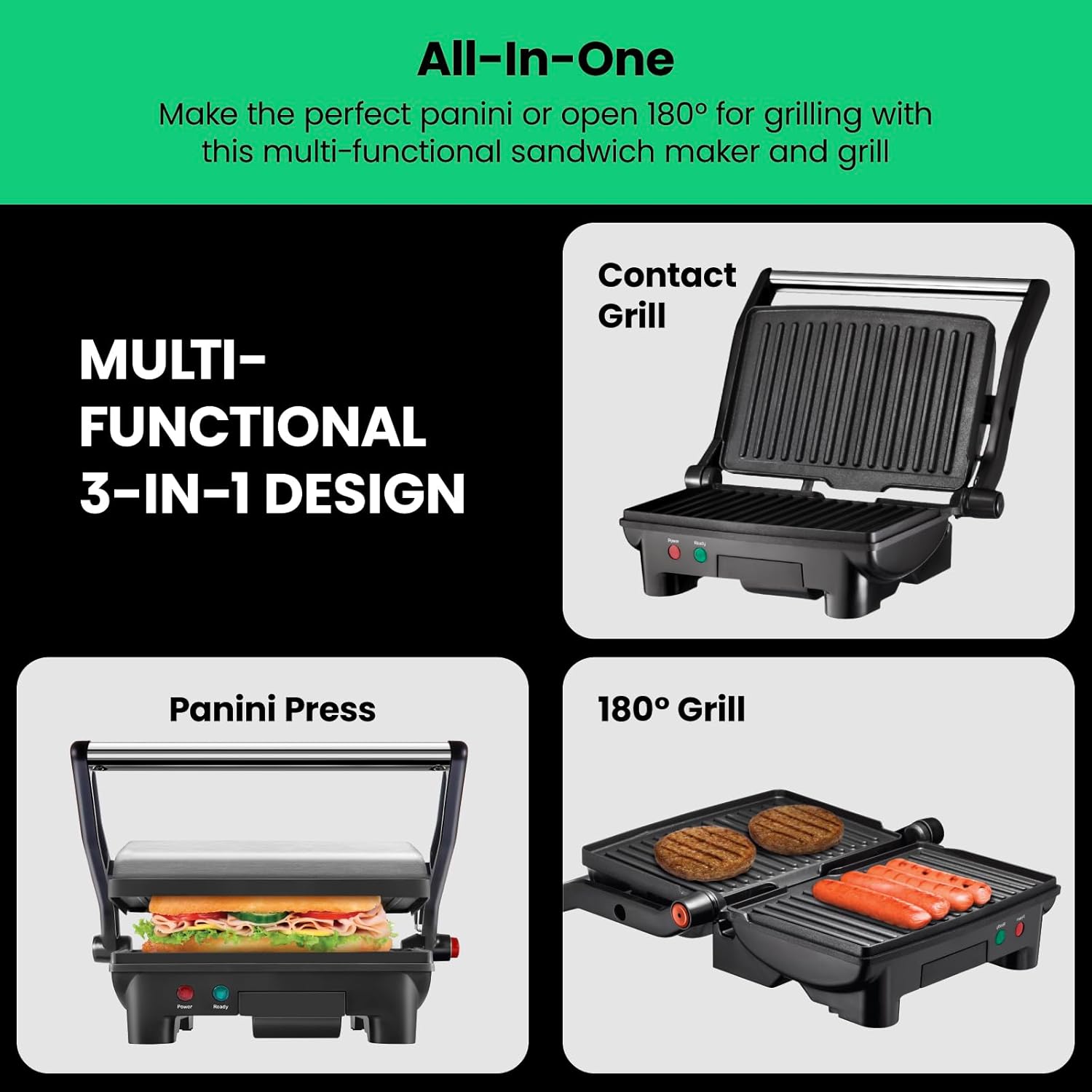 All-In-One  
Make the perfect panini or open 180° for grilling with this multi-functional sandwich maker and grill  

MULTI-FUNCTIONAL 3-IN-1 DESIGN  

Contact Grill  

Panini Press  

180° Grill