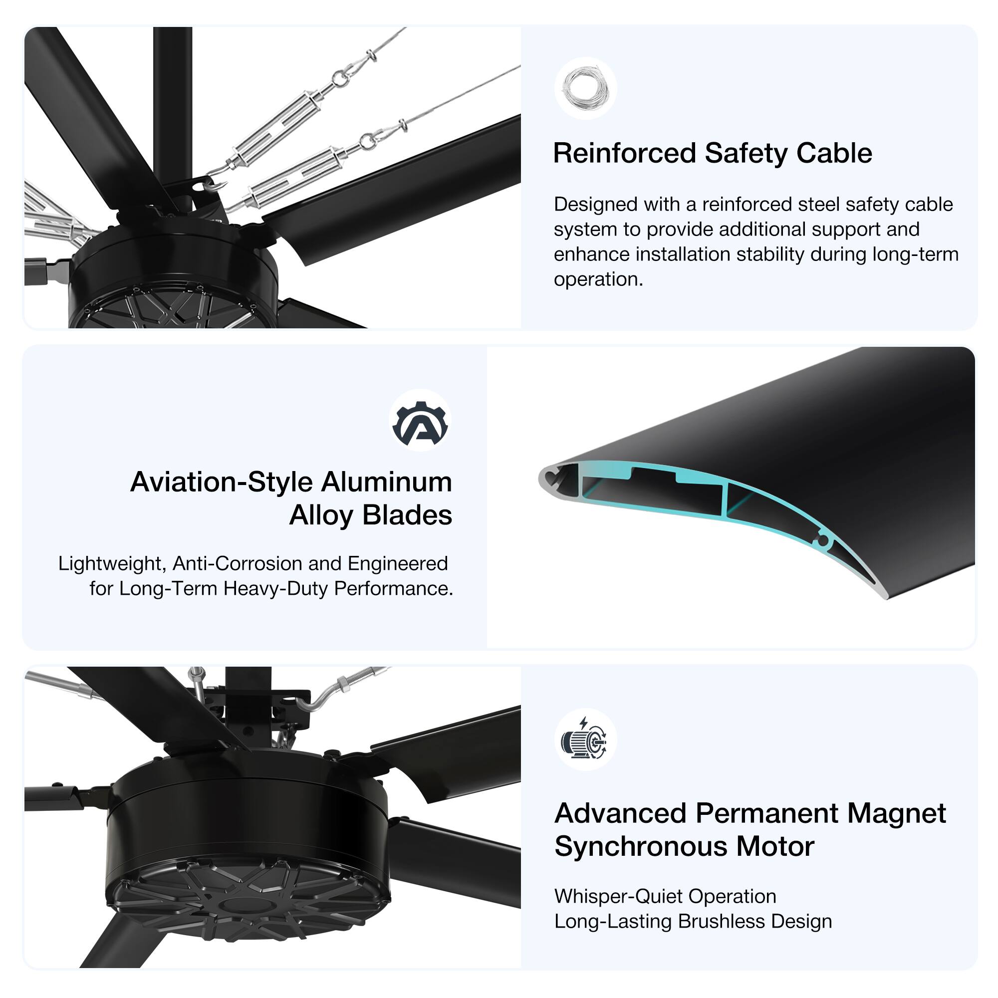 Reinforced Safety Cable  
Designed with a reinforced steel safety cable system to provide additional support and enhance installation stability during long-term operation.  

Aviation-Style Aluminum Alloy Blades  
Lightweight, Anti-Corrosion and Engineered for Long-Term Heavy-Duty Performance.  

Advanced Permanent Magnet Synchronous Motor  
Whisper-Quiet Operation  
Long-Lasting Brushless Design