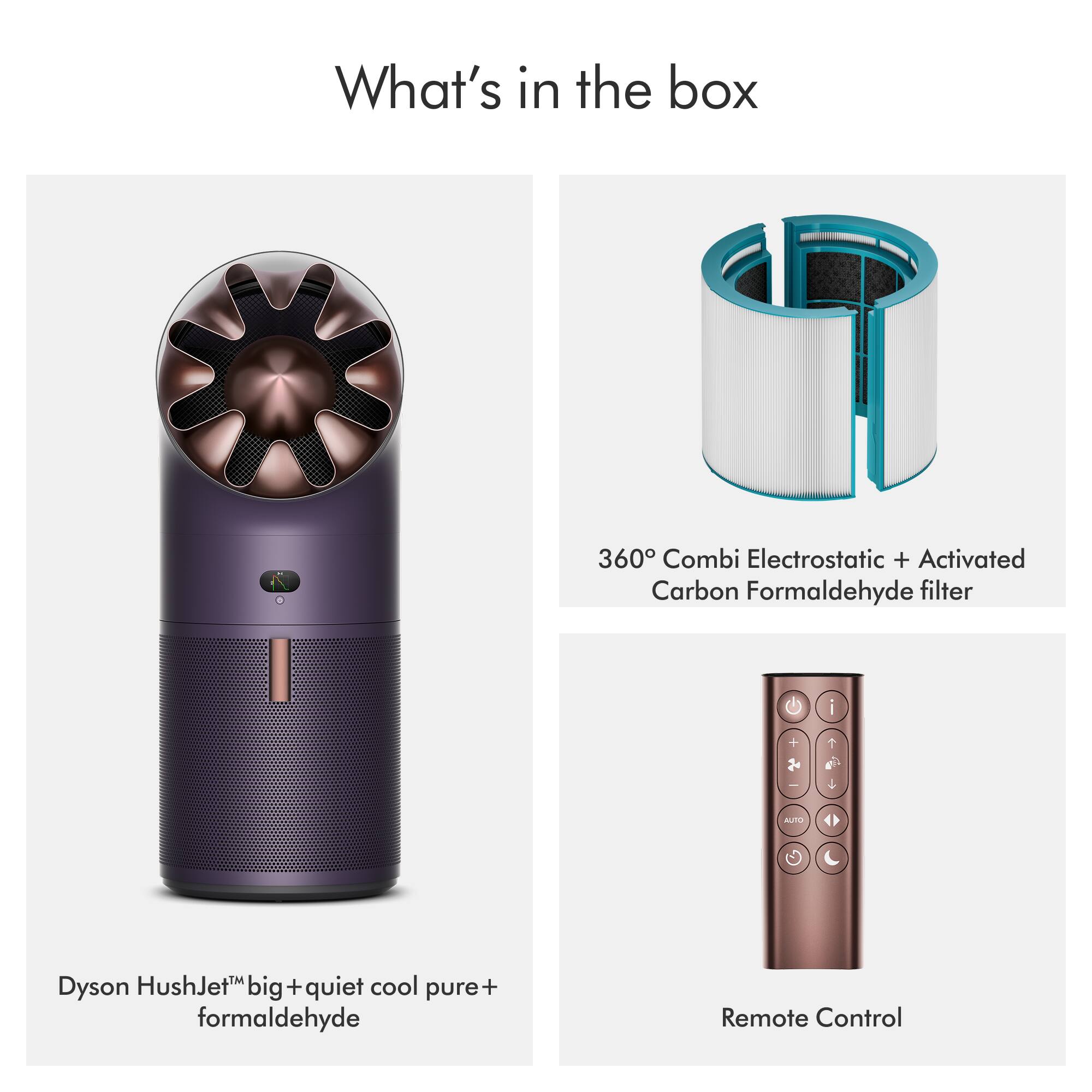 What's in the box

1.5
360° Combi Electrostatic + Activated Carbon Formaldehyde filter

Dyson HushJet™ big + quiet cool pure+ formaldehyde

Remote Control