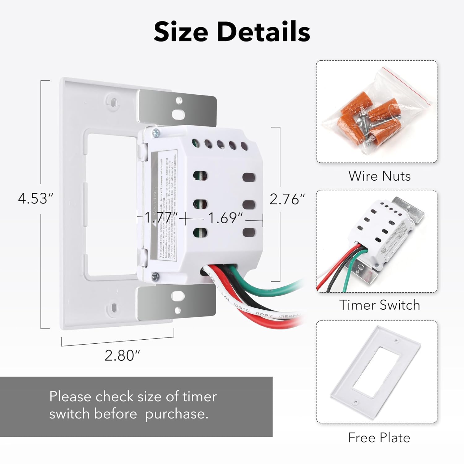 Size Details

- 4.53"
- 2.80"
- 2.76"
- 1.69"
- 1.77"

Wire Nuts

Timer Switch

Free Plate

Please check size of timer switch before purchase.