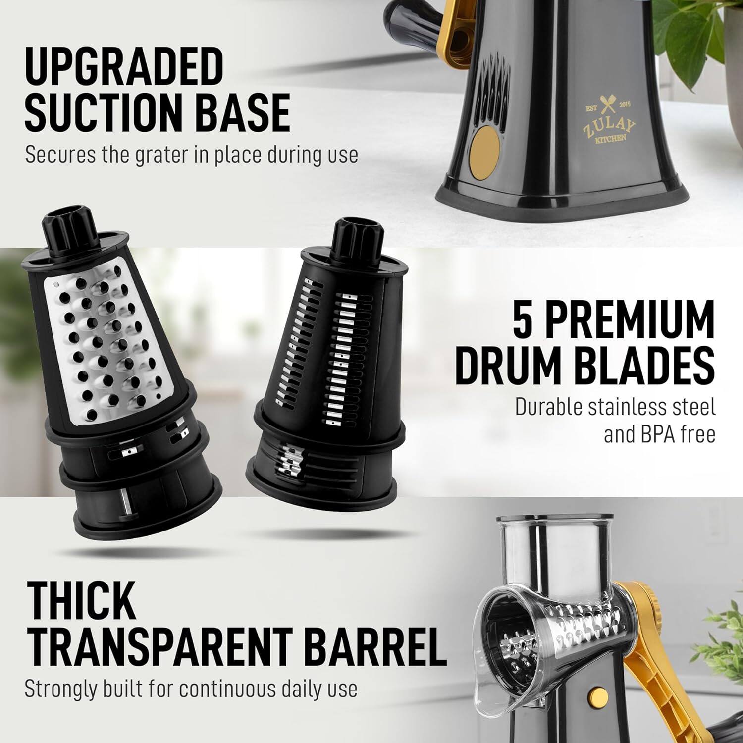 UPGRADED SUCTION BASE  
Secures the grater in place during use  

5 PREMIUM DRUM BLADES  
Durable stainless steel and BPA free  

THICK TRANSPARENT BARREL  
Strongly built for continuous daily use