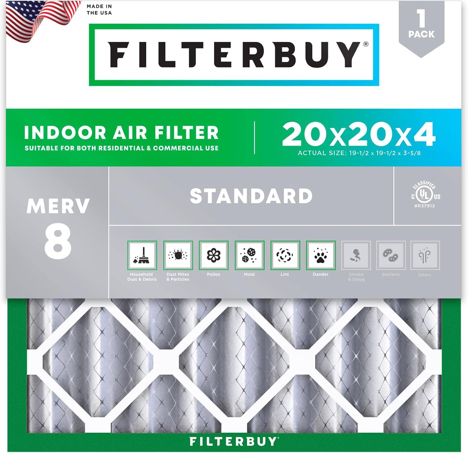 MADE IN THE USA  
1 PACK FILTERBUY INDOOR AIR FILTER 20x20x4  
SUITABLE FOR BOTH RESIDENTIAL & COMMERCIAL USE  
ACTUAL SIZE: 19-1/2 x 19-1/2 x 3-5/8  
MERV 8 STANDARD  
Household Dust & Debris  
Dust Mites & Particles  
Pollen  
Mold  
Lint  
Dander  
Smoke & Smog  
Bacteria  
Odors  
CLASSIFIED C  
US 137912