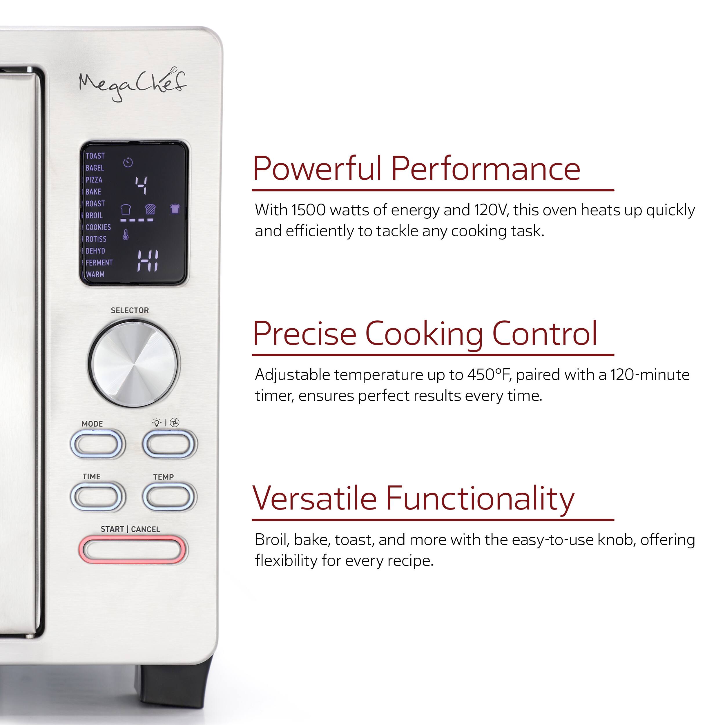MegaCkes TOAST BAGEL PIZZA BAKE ROAST BROIL COOKIES ROTISS DENYO FERMENT WARM

Powerful Performance
With 1500 watts of energy and 120V, this oven heats up quickly and efficiently to tackle any cooking task.

SELECTOR
Precise Cooking Control
Adjustable temperature up to 450F, paired with a 120-minute timer, ensures perfect results every time.

MODE
I
TIME
TEMP
START | CANCEL

Versatile Functionality
Broil, bake, toast, and more with the easy-to-use knob, offering flexibility for every recipe.
