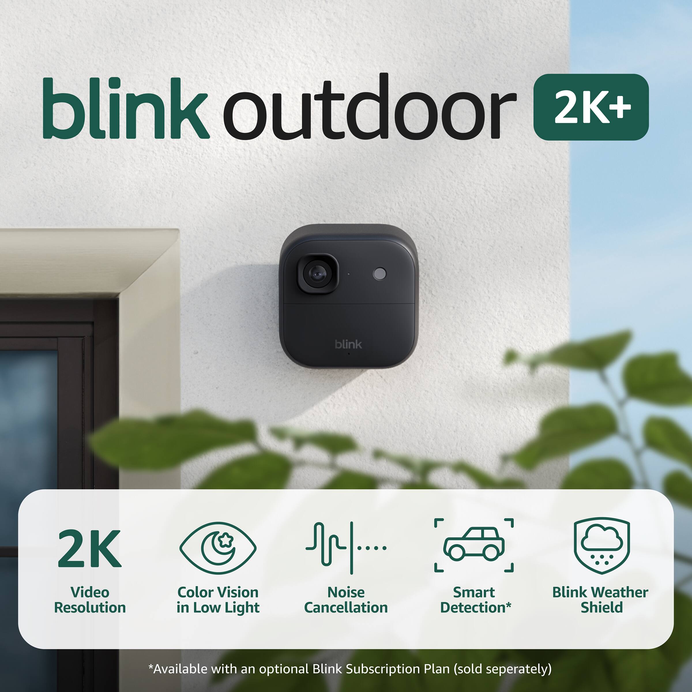 blink outdoor  
2K+  

2K Video Resolution  
Color Vision in Low Light  
Noise Cancellation  
Smart Detection*  
Blink Weather Shield  

*Available with an optional Blink Subscription Plan (sold separately)