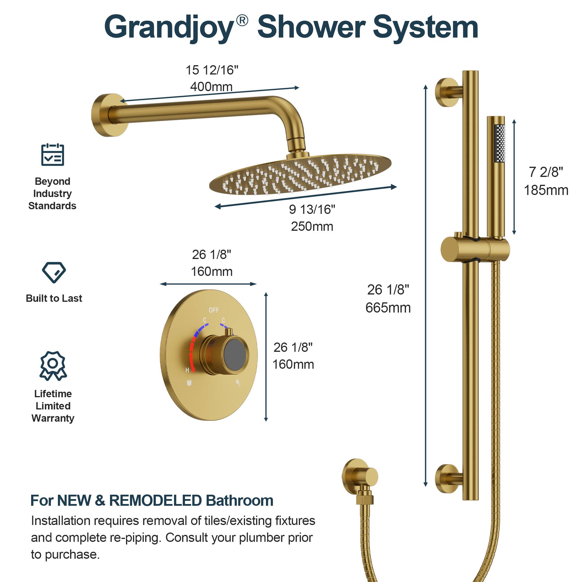 Grandjoy Shower System

- 15 12/16" 400mm
- 9 13/16" 250mm
- 7 2/8" 185mm
- 26 1/8" 160mm
- 26 1/8" 665mm
- 26 1/8" 160mm

Beyond Industry Standards  
Built to Last  
Lifetime Limited Warranty

For NEW & REMODELED Bathroom  
Installation requires removal of tiles/existing fixtures and complete re-piping. Consult your plumber prior to purchase.