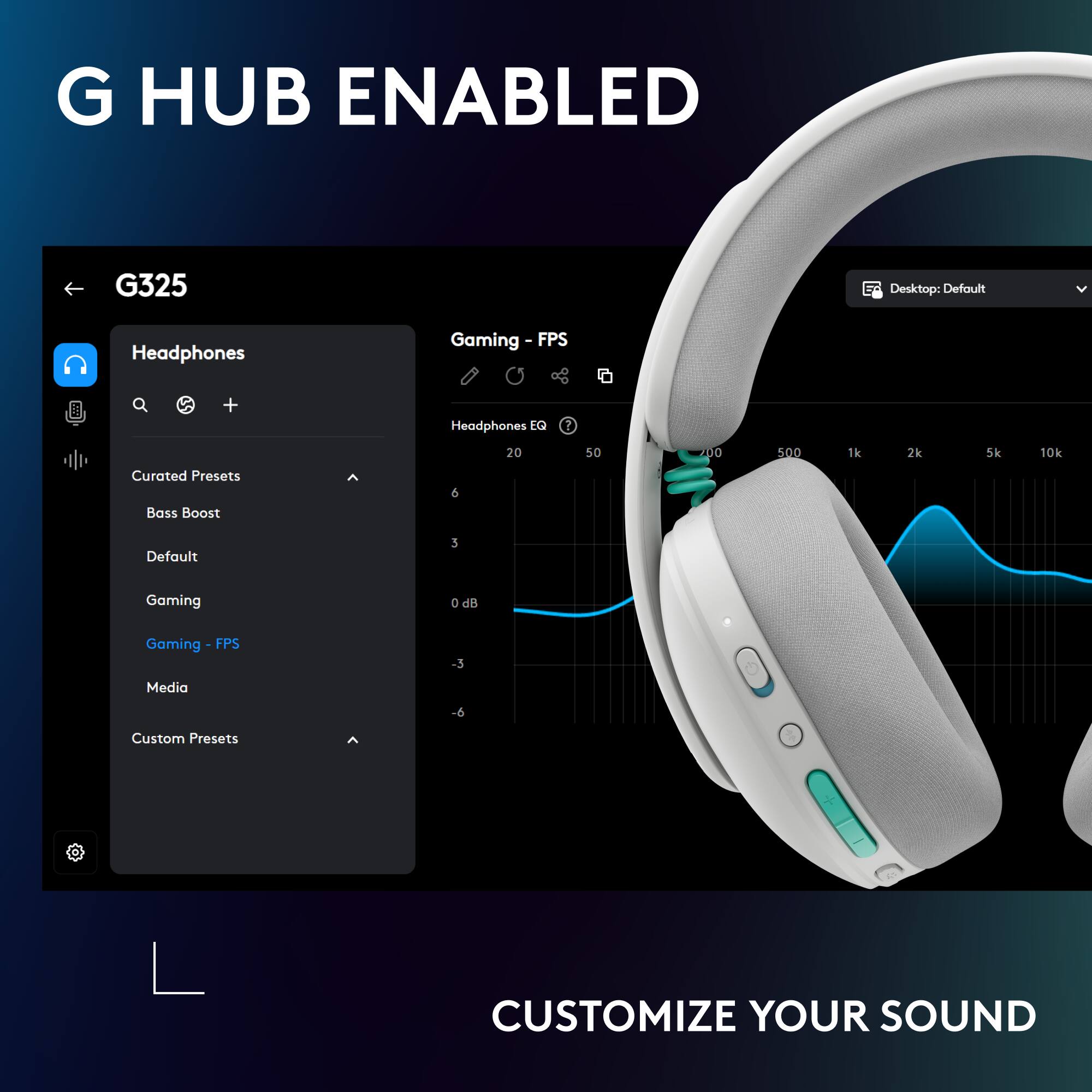 G HUB ENABLED  
G325  
Desktop: Default  
Headphones Gaming - FPS  
Headphones EQ  
Curated Presets  
Bass Boost  
Default  
Gaming  
Gaming - FPS  
Media  
Custom Presets  
CUSTOMIZE YOUR SOUND