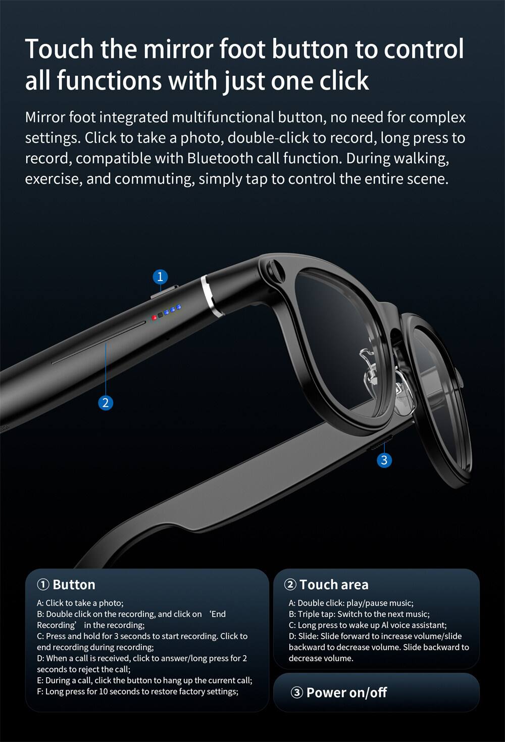 Touch the mirror foot button to control all functions with just one click

Mirror foot integrated multifunctional button, no need for complex settings. Click to take a photo, double-click to record, long press to record, compatible with Bluetooth call function. During walking, exercise, and commuting, simply tap to control the entire scene.

1. Button
   A: Click to take a photo;
   B: Double click on the recording, and click on "End Recording" in the recording;
   C: Press and hold for 3 seconds to start recording. Click to end recording during recording;
   D: When a call is received, click to answer/long press for 2 seconds to reject the call;
   E: During a call, click the button to hang up the current call;
   F: Long press for 10 seconds to restore factory settings;

2. Touch area
   A: Double click: play/pause music;
   B: Triple tap: Switch to the next music;
   C: Long press to wake up AI voice assistant;
   D: Slide: Slide forward to increase volume/slide backward to decrease volume.

3. Power on/off