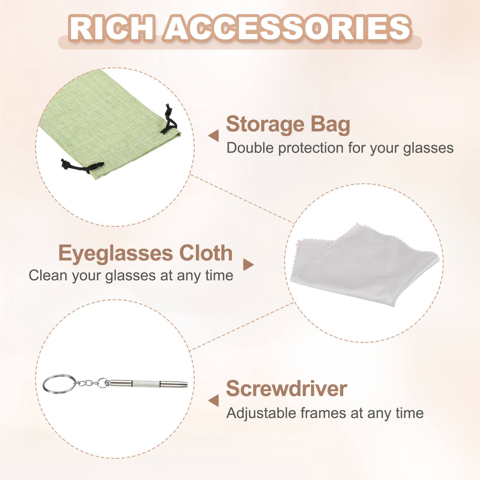 RICH ACCESSORIES

- Storage Bag
  - Double protection for your glasses

- Eyeglasses Cloth
  - Clean your glasses at any time

- Screwdriver
  - Adjustable frames at any time