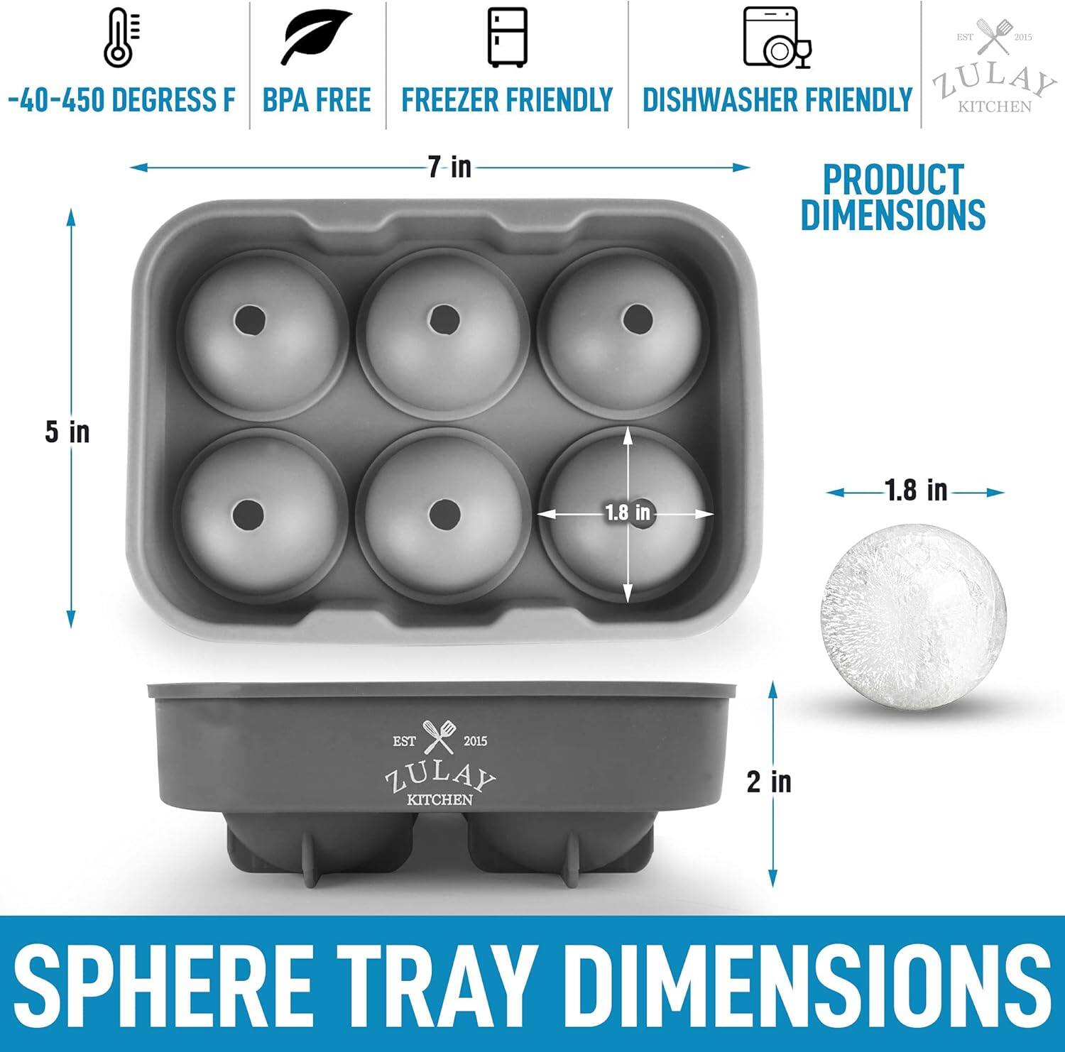 -40-450 DEGREES F  
BPA FREE  
FREEZER FRIENDLY  
DISHWASHER FRIENDLY  

PRODUCT DIMENSIONS  
7 in  
5 in  
1.8 in  
2 in  

SPHERE TRAY DIMENSIONS  
1.8 in  

ZULAY KITCHEN  
EST 2015