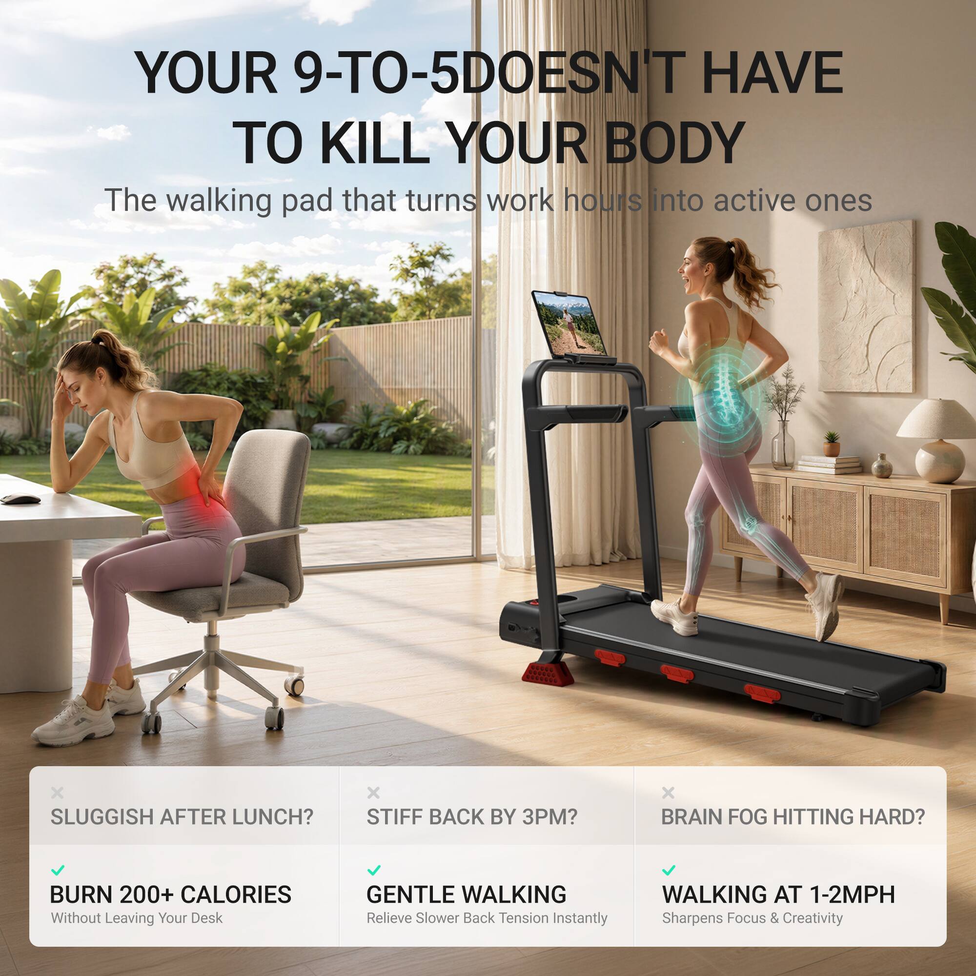 YOUR 9-TO-5 DOESN'T HAVE TO KILL YOUR BODY  
The walking pad that turns work hours into active ones

SLUGGISH AFTER LUNCH?  
BURN 200+ CALORIES  
Without Leaving Your Desk

STIFF BACK BY 3PM?  
GENTLE WALKING  
Relieve Slower Back Tension Instantly

BRAIN FOG HITTING HARD?  
WALKING AT 1-2MPH  
Sharpens Focus & Creativity