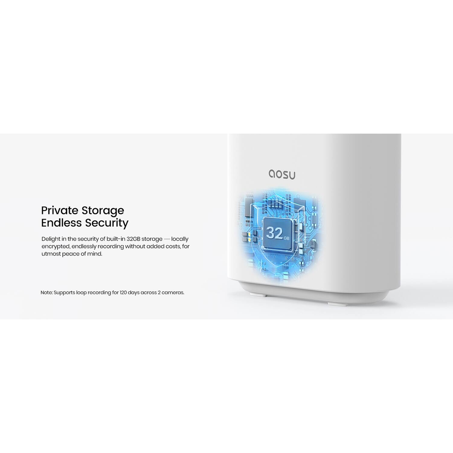 Private Storage  
Endless Security  

Delight in the security of built-in 32GB storage — locally encrypted, endlessly recording without added costs, for utmost peace of mind.  

Note: Supports loop recording for 120 days across 2 cameras.