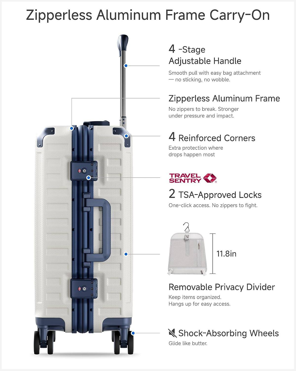 Zipperless Aluminum Frame Carry-On

4-Stage Adjustable Handle
Smooth pull with easy bag attachment - no sticking, no wobble.

Zipperless Aluminum Frame
No zippers to break. Stronger under pressure and impact.

4 Reinforced Corners
Extra protection where drops happen most

TRAVEL SENTRY 2 TSA-Approved Locks
One-click access. No zippers to fight.

11.8in

Removable Privacy Divider
Keep items organized. Hangs up for easy access.

Shock-Absorbing Wheels
Glide like butter.