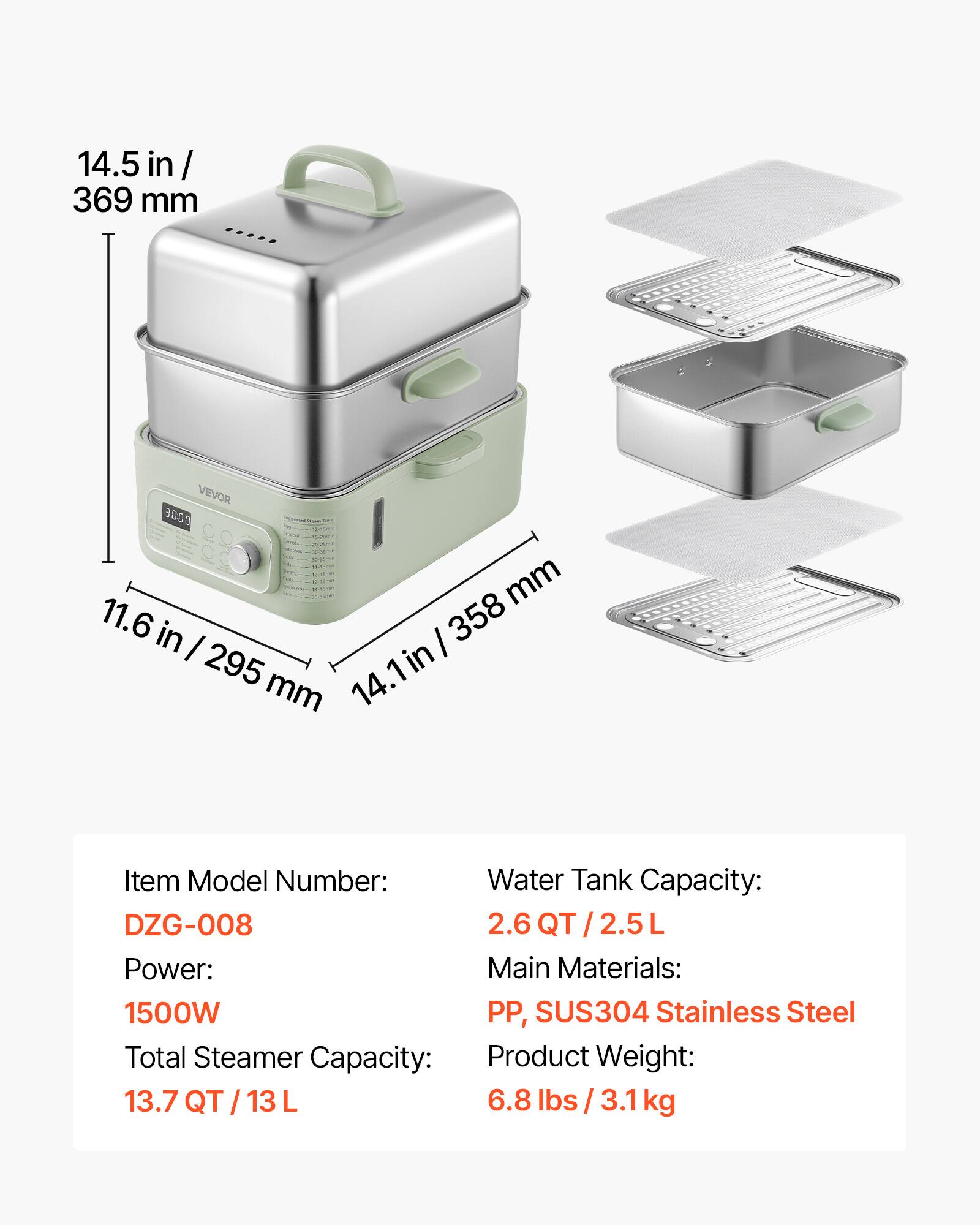 14.5 in / 369 mm  
VEVOR 3000  
11.6 in / 295 mm  
14.1 in / 358 mm  

Item Model Number: DZG-008  
Water Tank Capacity: 2.6 QT / 2.5 L  
Power: 1500W  
Total Steamer Capacity: 13.7 QT / 13 L  
Main Materials: PP, SUS304 Stainless Steel  
Product Weight: 6.8 lbs / 3.1 kg