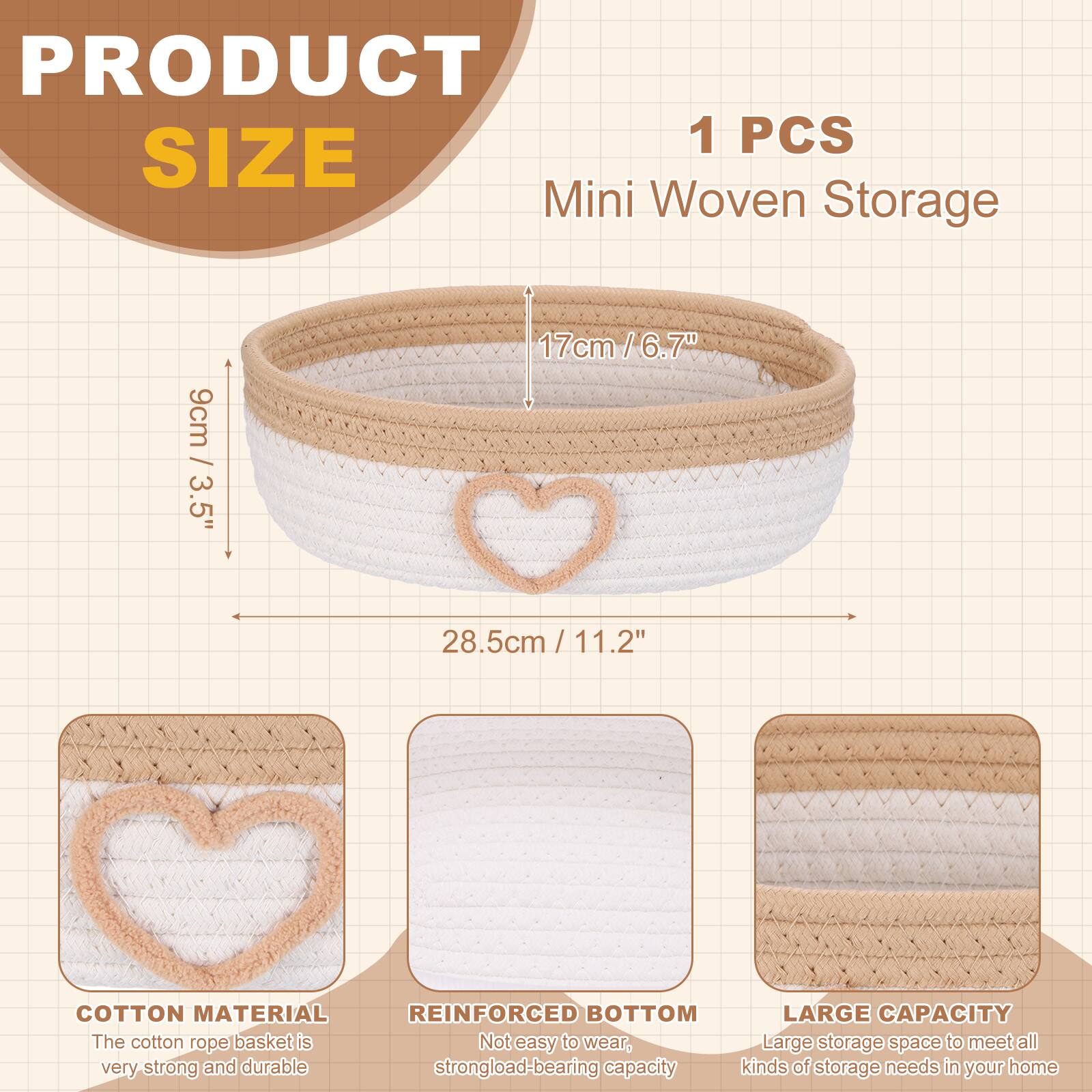 PRODUCT SIZE

1 PCS Mini Woven Storage

- 9cm / 3.5"
- 17cm / 6.7"
- 28.5cm / 11.2"

COTTON MATERIAL
The cotton rope basket is very strong and durable.

REINFORCED BOTTOM
Not easy to wear, strong load-bearing capacity.

LARGE CAPACITY
Large storage space to meet all kinds of storage needs in your home.