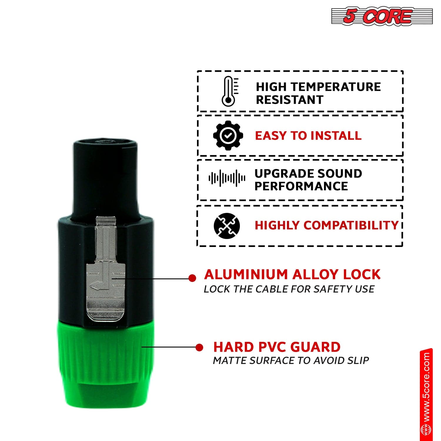 5 CORE HIGH TEMPERATURE RESISTANT, EASY TO INSTALL, UPGRADE SOUND PERFORMANCE, HIGHLY COMPATIBILITY, ALUMINIUM ALLOY LOCK, LOCK THE CABLE FOR SAFETY USE, HARD PVC GUARD, MATTE SURFACE TO AVOID SLIP. www.5core.com