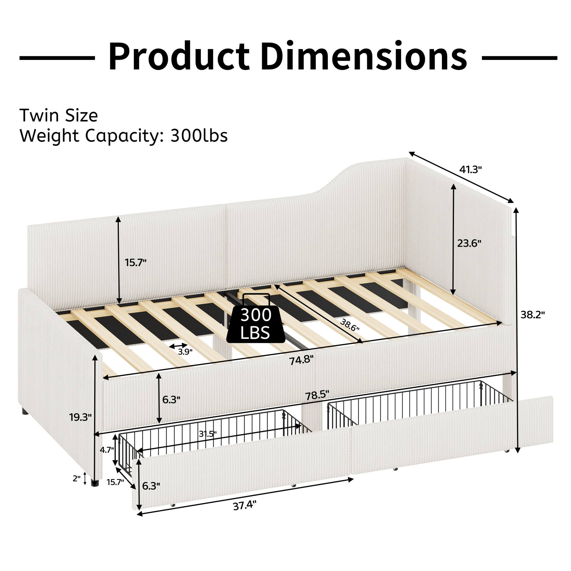 Product Dimensions  
Twin Size  
Weight Capacity: 300lbs  

- 41.3"  
- 23.6"  
- 15.7"  
- 3.9"  
- 300 LBS  
- 74.8"  
- 38.6"  
- 38.2"  
- 19.3"  
- 6.3"  
- 31.5"  
- 78.5"  
- 4.7"  
- 21"  
- 15.7"  
- 6.3"  
- 37.4"
