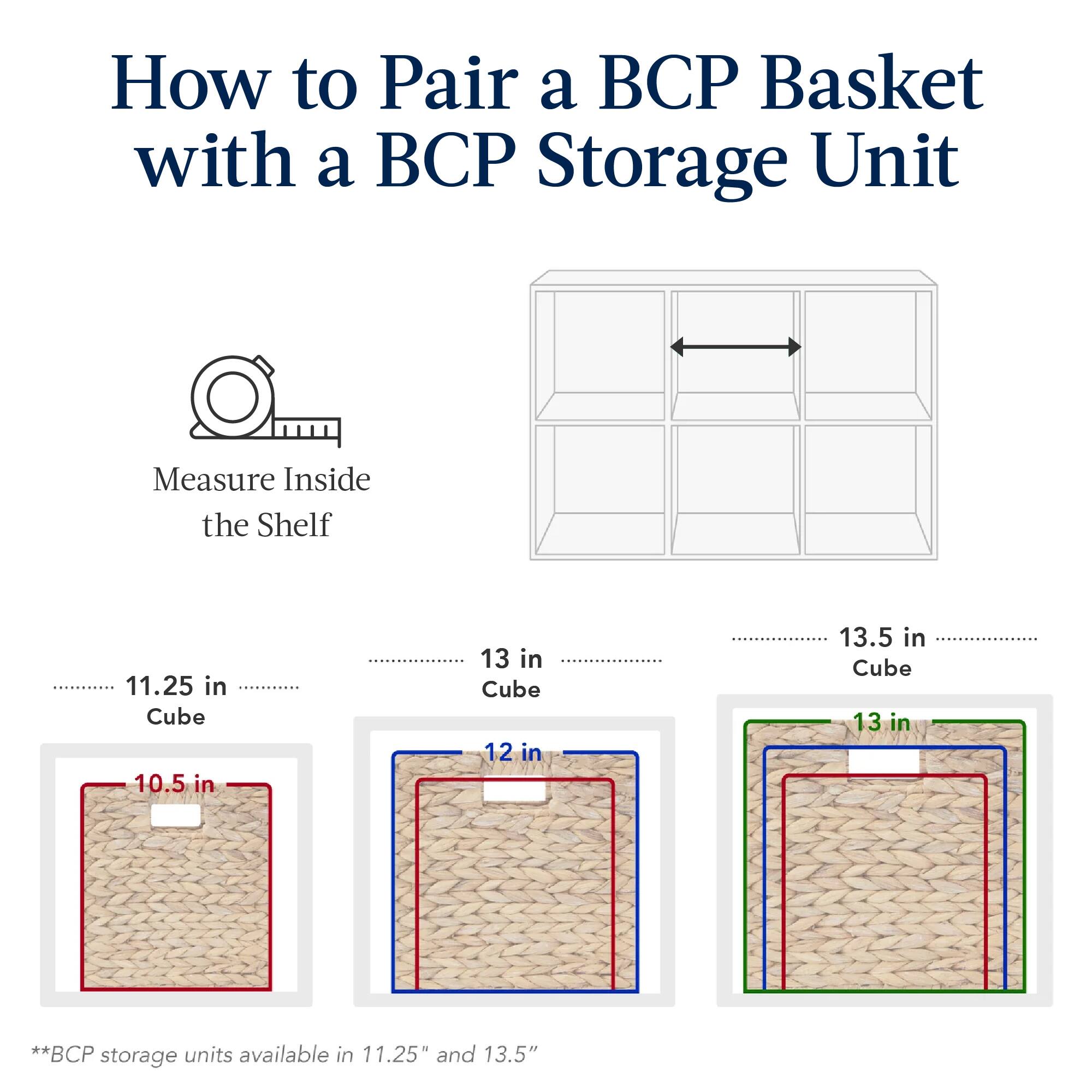 How to Pair a BCP Basket with a BCP Storage Unit

Measure Inside the Shelf

- 11.25 in Cube: 10.5 in
- 13 in Cube: 12 in
- 13.5 in Cube: 13 in

*BCP storage units available in 11.25" and 13.5"
