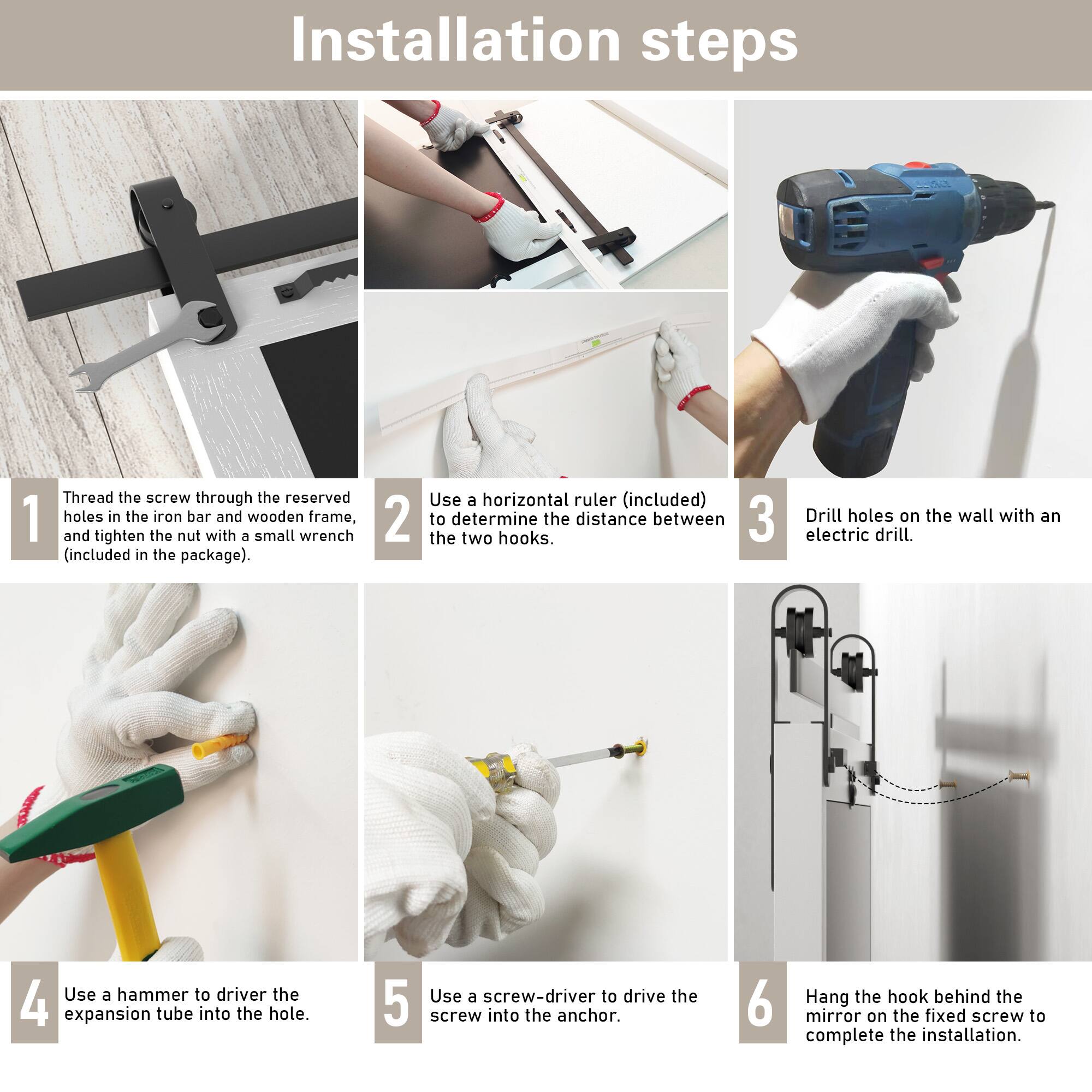 Installation steps

1. Thread the screw through the reserved holes in the iron bar and wooden frame, and tighten the nut with a small wrench (included in the package).

2. Use a horizontal ruler (included) to determine the distance between the two hooks.

3. Drill holes on the wall with an electric drill.

4. Use a hammer to drive the expansion tube into the hole.

5. Use a screw-driver to drive the screw into the anchor.

6. Hang the hook behind the mirror on the fixed screw to complete the installation.