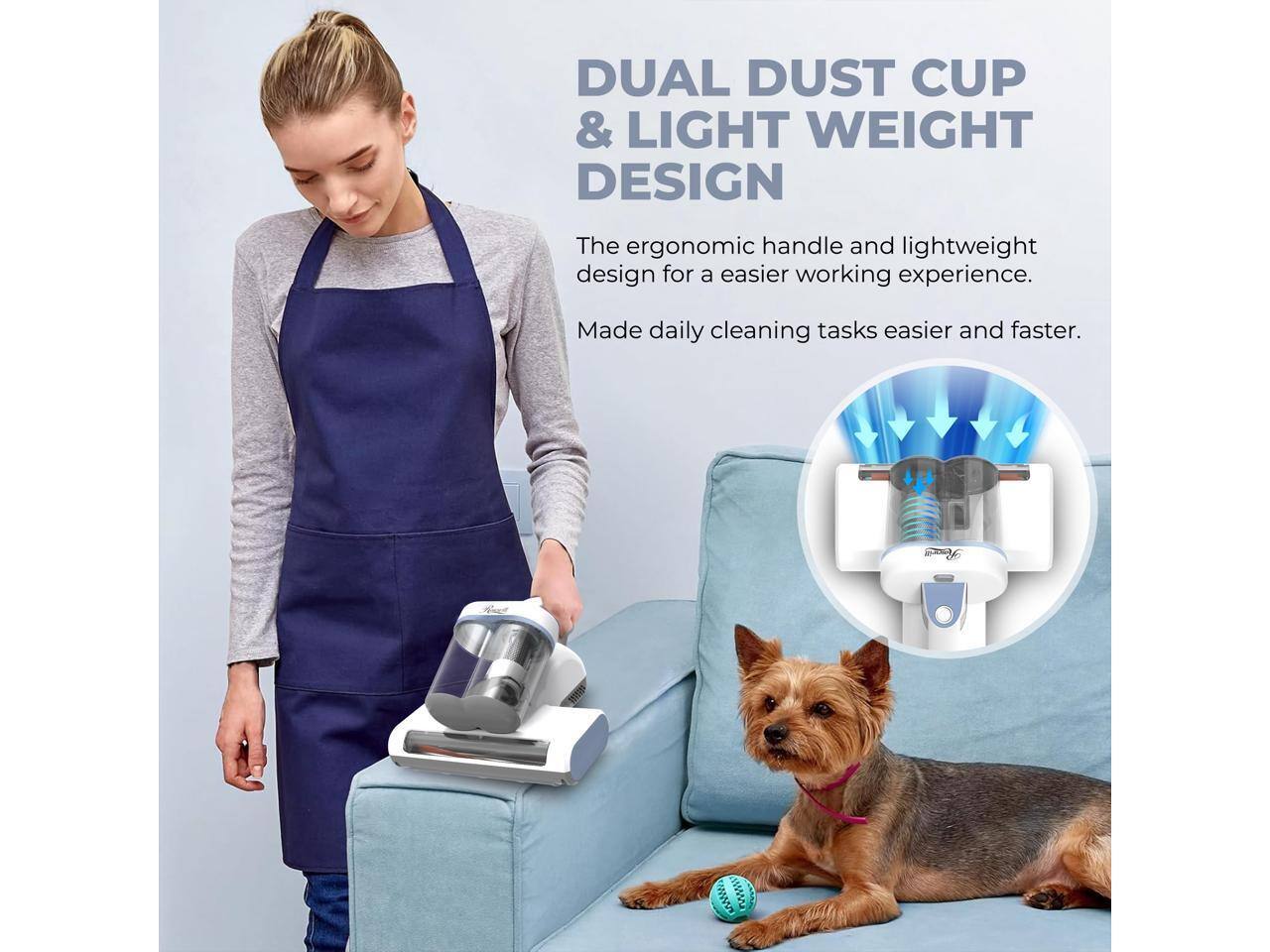 DUAL DUST CUP & LIGHT WEIGHT DESIGN

The ergonomic handle and lightweight design for an easier working experience. Made daily cleaning tasks easier and faster.