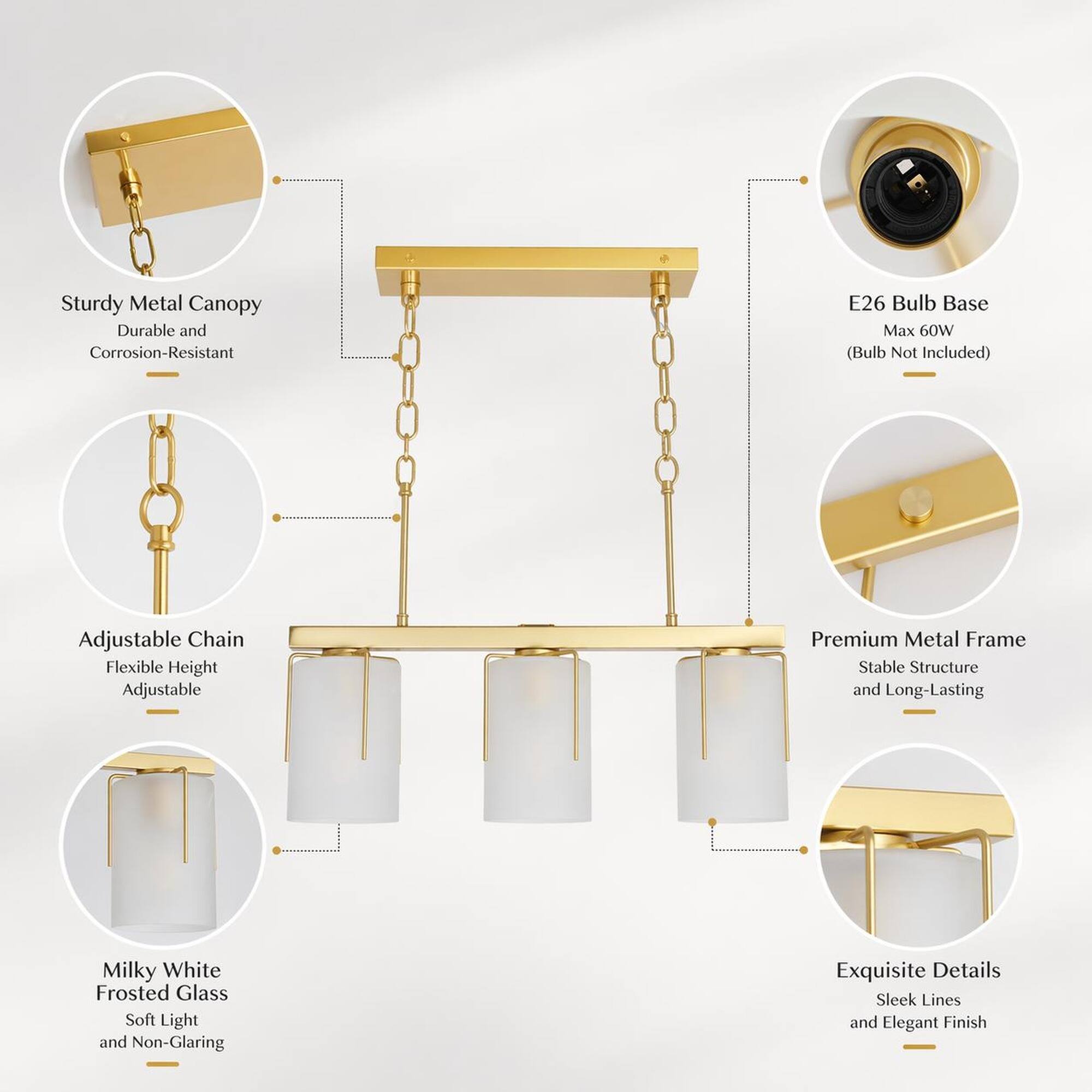 Sturdy Metal Canopy Durable and Corrosion-Resistant  
E26 Bulb Base Max 60W (Bulb Not Included)  
Adjustable Chain Flexible Height Adjustable  
Premium Metal Frame Stable Structure and Long-Lasting  
Milky White Frosted Glass Soft Light and Non-Glaring  
Exquisite Details Sleek Lines and Elegant Finish