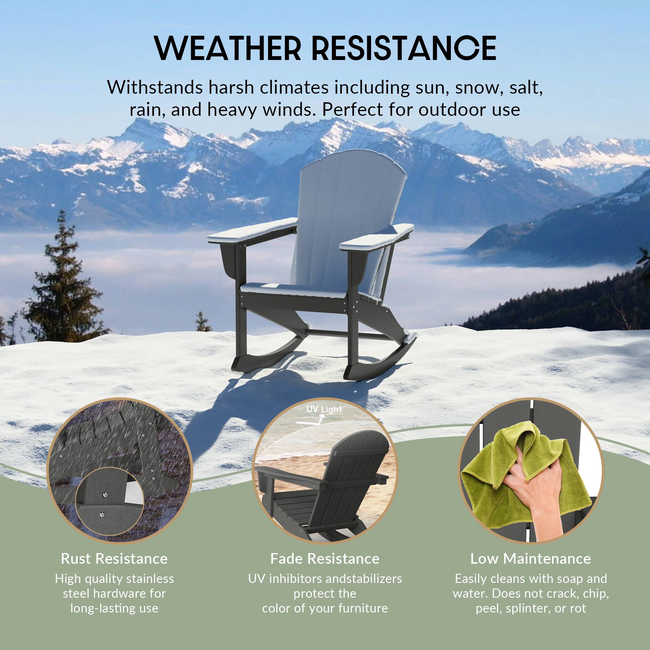 WEATHER RESISTANCE  
Withstands harsh climates including sun, snow, salt, rain, and heavy winds. Perfect for outdoor use.

- Rust Resistance  
  High quality stainless steel hardware for long-lasting use

- Fade Resistance  
  UV inhibitors and stabilizers protect the color of your furniture

- Low Maintenance  
  Easily cleans with soap and water. Does not crack, chip, peel, splinter, or rot