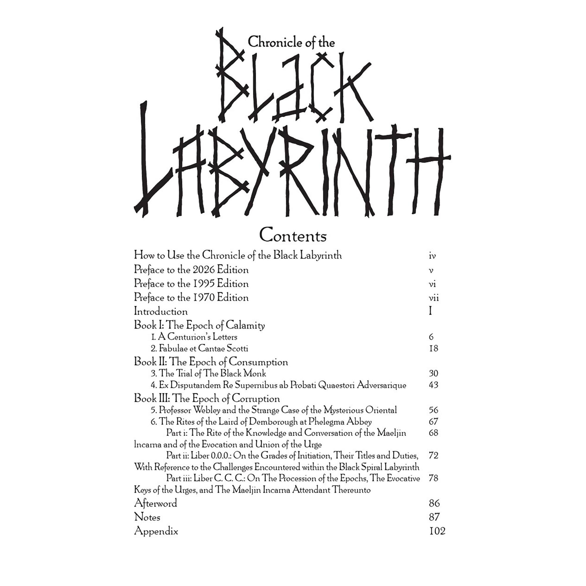 Chronicle of the Black Labyrinth

Contents

How to Use the Chronicle of the Black Labyrinth iv

Preface to the 2026 Edition v

Preface to the 1995 Edition vi

Preface to the 1970 Edition vii

Introduction

Book I: The Epoch of Calamity
1. A Centurion's Letters 6
2. Fabulae et Cantae Scotti 18

Book II: The Epoch of Consumption
3. The Trial of The Black Monk 30
4. Ex Disputandum Re Supernibus de Pobati Quaestori Adversarique 43

Book III: The Epoch of Corruption
5. Professor Webley and the Strange Case of the Mysterious Oriental 56
6. The Rites of the Laird of Demborough at Phelgma Abbey 67

Part 34: The Rite of the Knowledge and Conversation of the Maeljin Incarna and of the Evocation and Union of the Urge

Part E: Liber 0.0.0- On the Grades of Initiation, Their Titles and Duties, With Reference to the Challenges Encountered within the