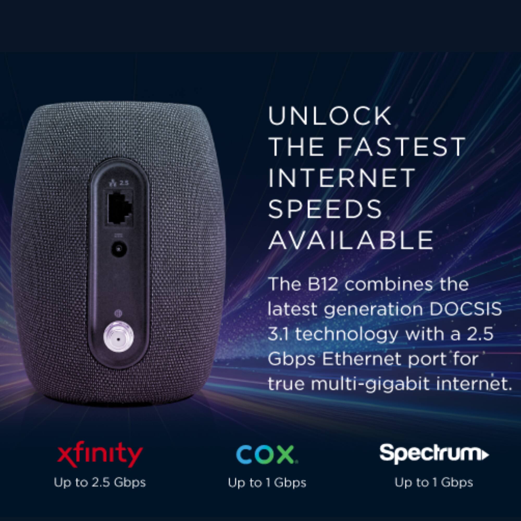 UNLOCK THE FASTEST INTERNET SPEEDS AVAILABLE The B12 combines the latest generation DOCSIS 3.1 technology with a 2.5 Gbps Ethernet port for true multi-gigabit internet. xfinity Up to 2.5 Gbps COX. Up to 1 Gbps Spectrum Up to 1 Gbps