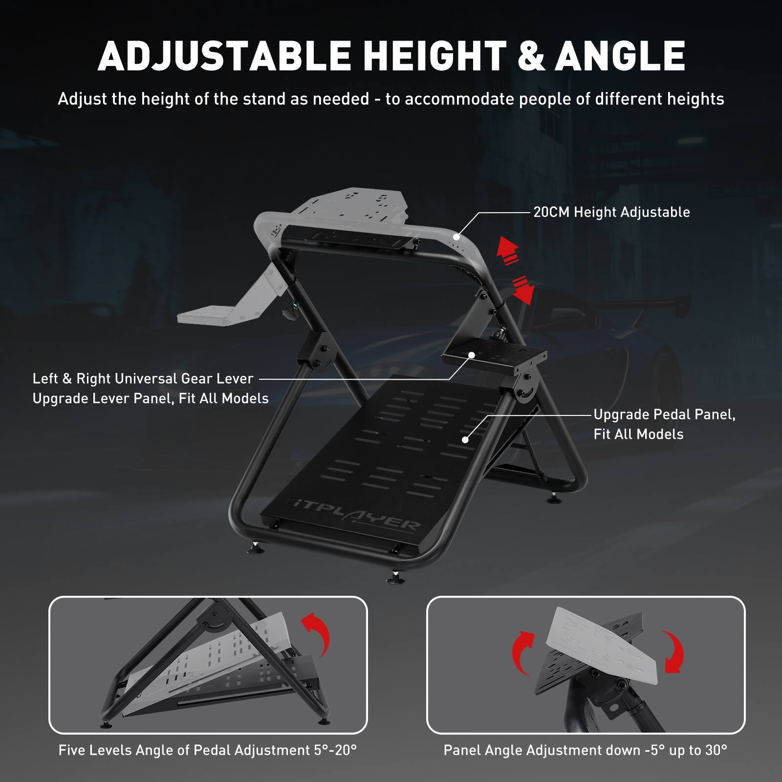 ADJUSTABLE HEIGHT & ANGLE

Adjust the height of the stand as needed - to accommodate people of different heights

20CM Height Adjustable

Left & Right Universal Gear Lever

Upgrade Lever Panel, Fit All Models

Upgrade Pedal Panel, Fit All Models

TPLAYER

Five Levels Angle of Pedal Adjustment 5-20

Panel Angle Adjustment down -5 up to 30
