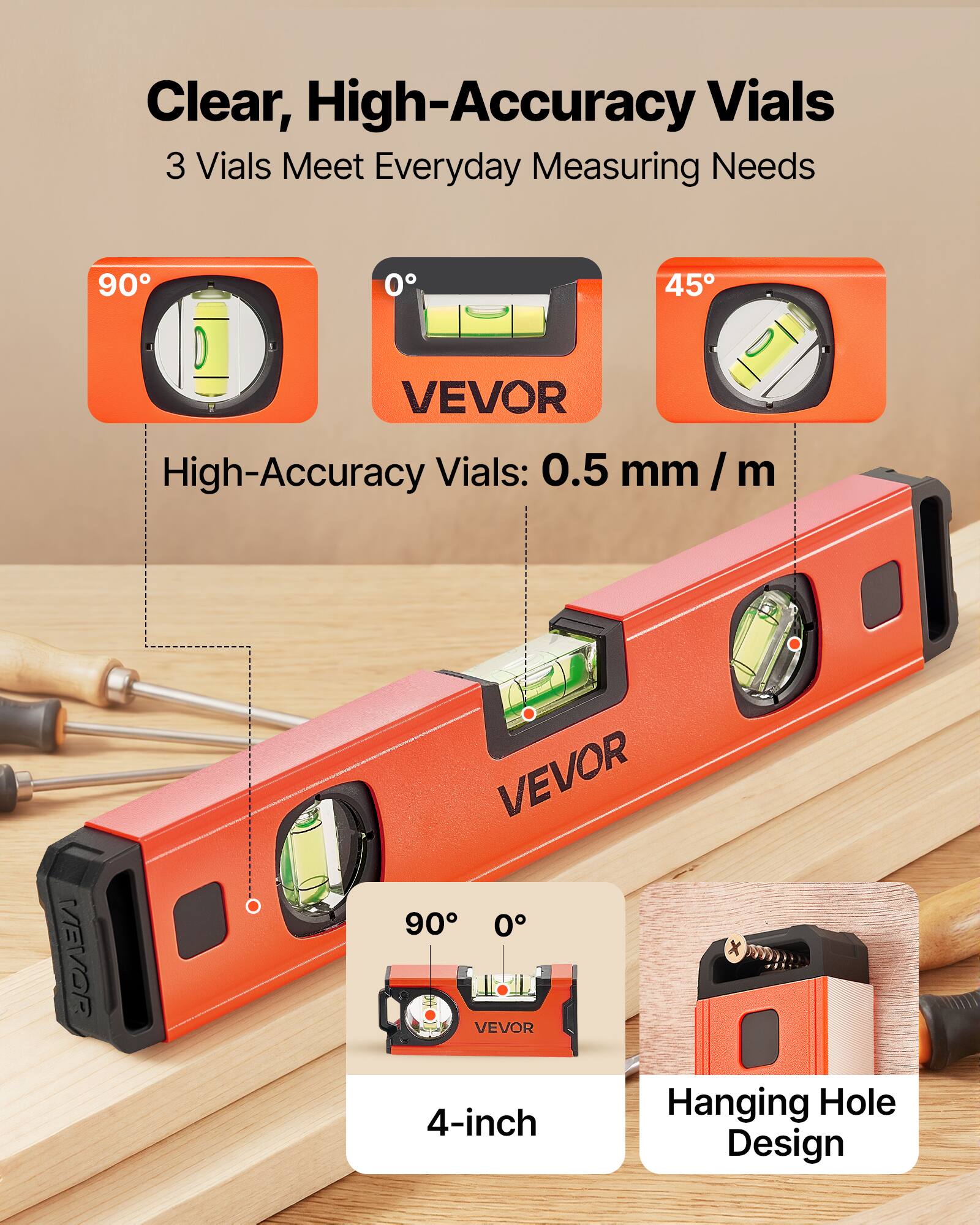 Clear, High-Accuracy Vials  
3 Vials Meet Everyday Measuring Needs  

High-Accuracy Vials: 0.5 mm / m  

90°  
0°  
45°  

VEVOR  

4-inch Design  

Hanging Hole Design
