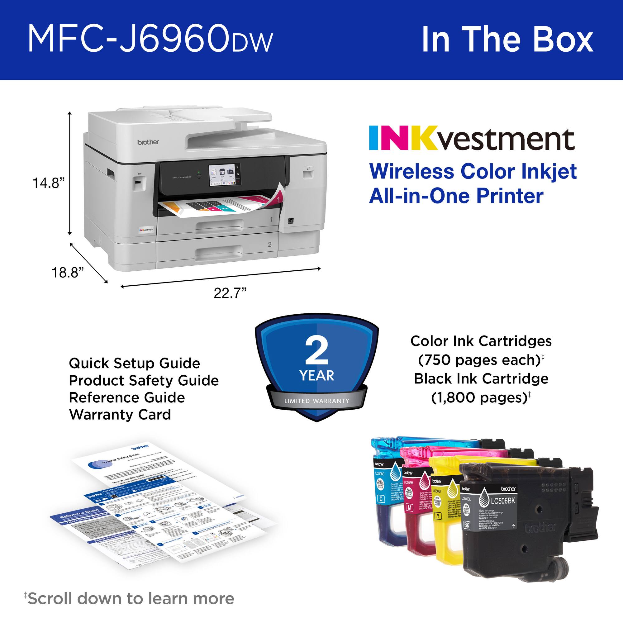 MFC-J6960DW

In The Box

INKvestment Wireless Color Inkjet All-in-One Printer

- Quick Setup Guide
- Product Safety Guide
- Reference Guide
- Warranty Card

2 YEAR LIMITED WARRANTY

Color Ink Cartridges (750 pages each)*
Black Ink Cartridge (1,800 pages)*

Scroll down to learn more