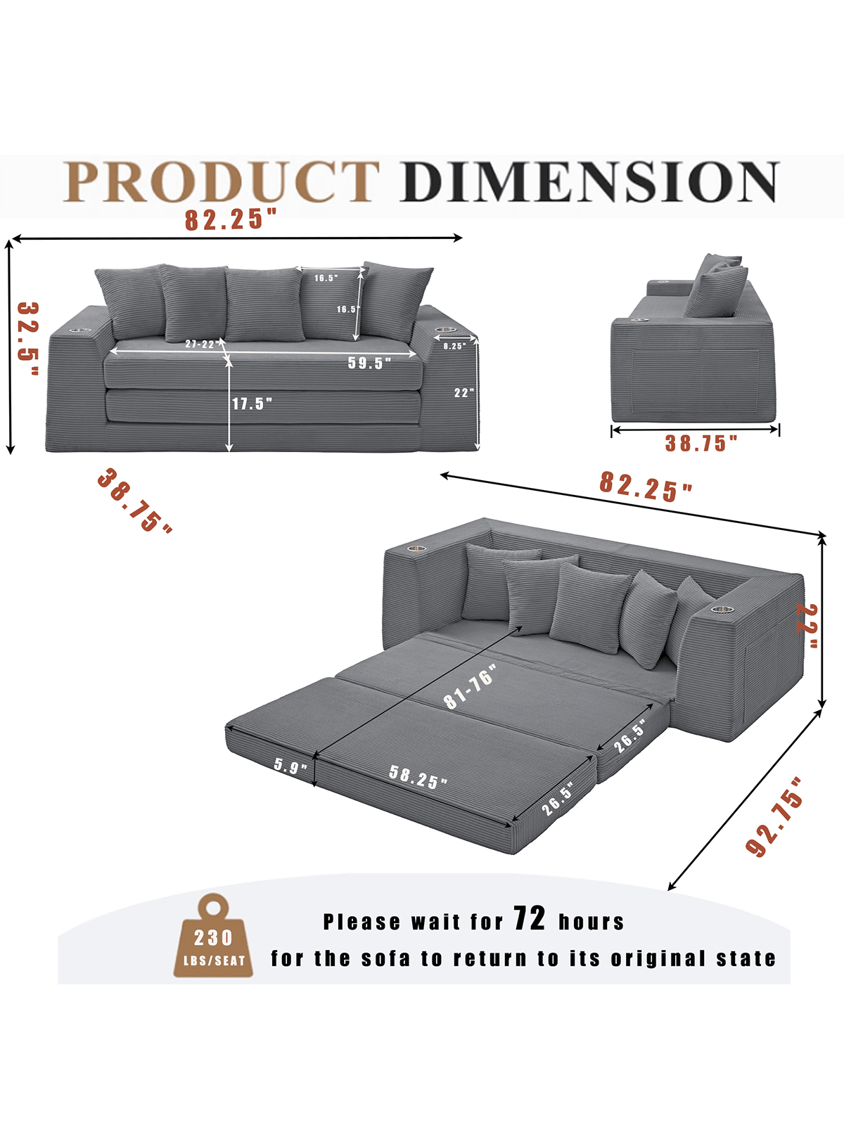 PRODUCT DIMENSION

- 82.25" (length)
- 32.5" (height)
- 17.5" (depth)
- 16.5" (height of backrest)
- 18.5" (height of armrest)
- 59.5" (length of seat)
- 8.25" (height of seat)
- 22" (depth of seat)
- 38.75" (width of chaise)
- 82.25" (length of chaise)
- 22" (depth of chaise)
- 81-76" (height of chaise)
- 26.5" (width of chaise)
- 5.9" (height of chaise)
- 58.25" (length of chaise)
- 26.5" (depth of chaise)
- 92.75" (total length with chaise)

Please wait for 72 hours for the sofa to return to its original state.

230 LBS/SEAT