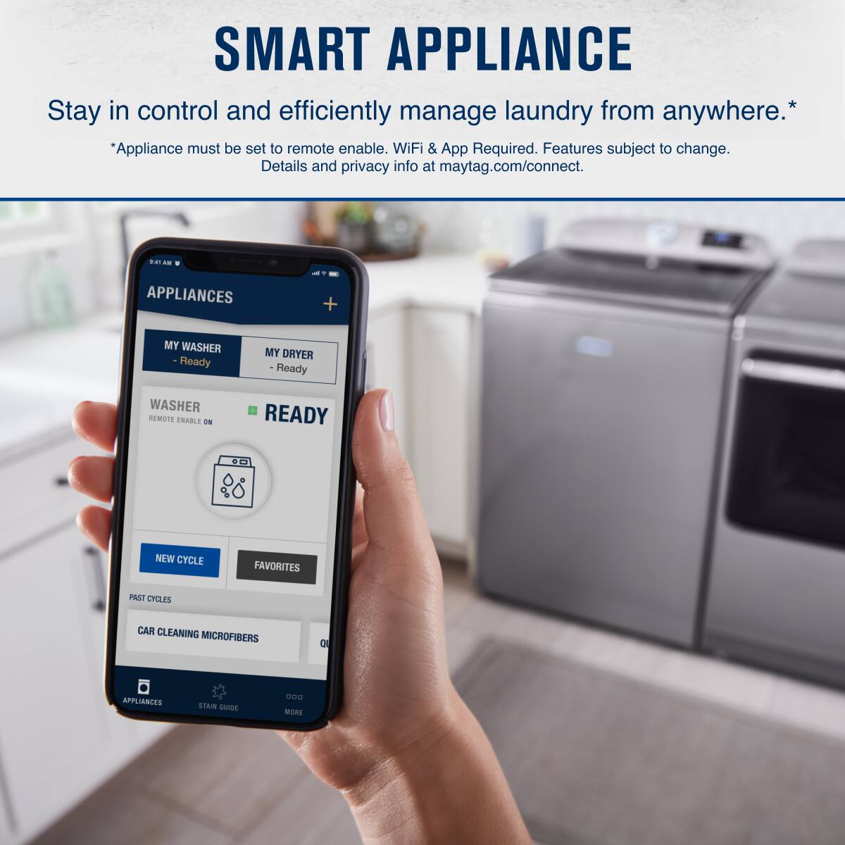 SMART APPLIANCE  
Stay in control and efficiently manage laundry from anywhere.*  
*Appliance must be set to remote enable. WiFi & App Required. Features subject to change. Details and privacy info at maytag.com/connect.  

APPLIANCES  
MY WASHER - Ready  
MY DRYER - Ready  

WASHER  
- REMOTE ENABLE ON  
- READY  

NEW CYCLE  
FAVORITES  
PAST CYCLES  
CAR CLEANING MICROFIBERS  

APPLIANCES  
STAIN GUIDE  
MORE