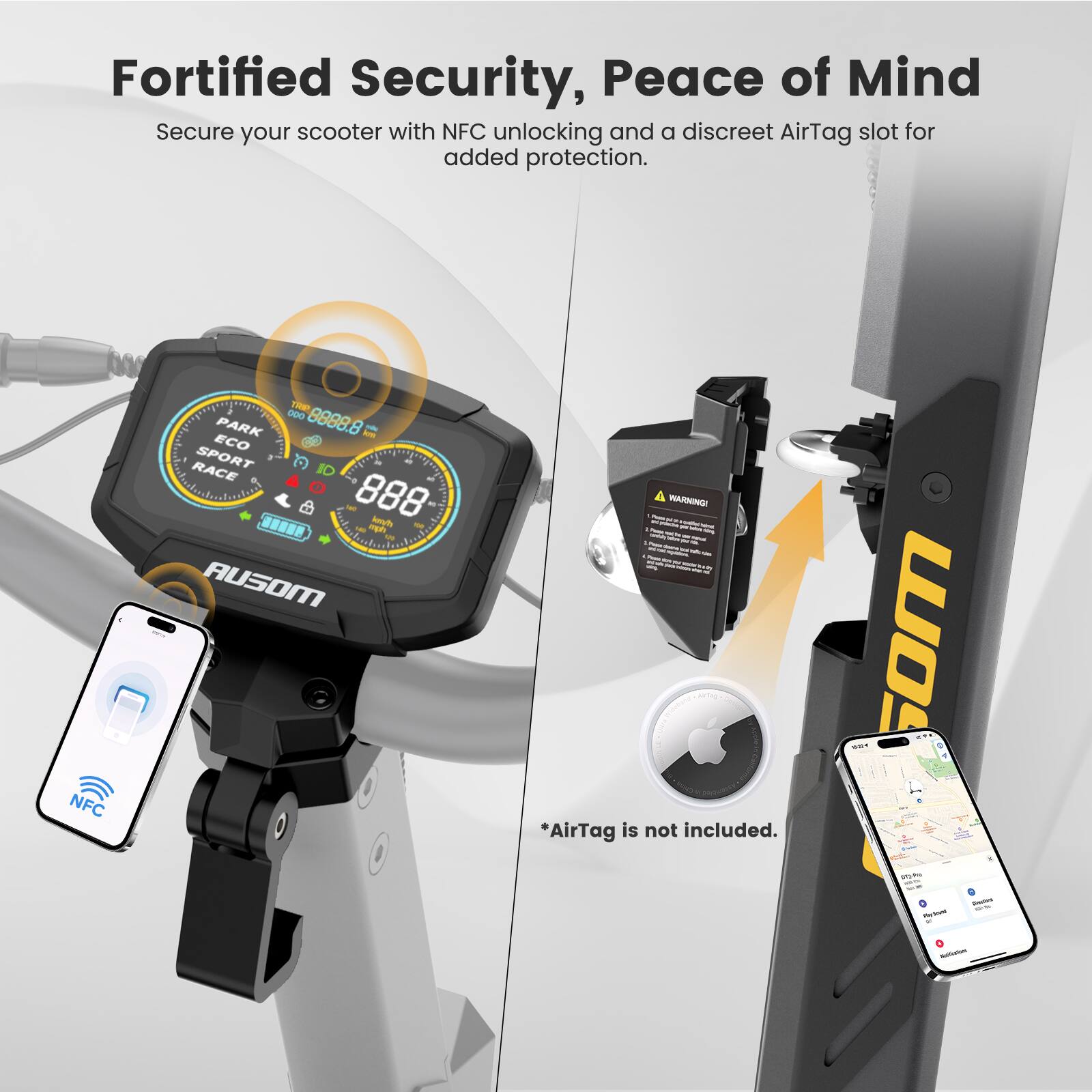 Fortified Security, Peace of Mind

Secure your scooter with NFC unlocking and a discreet AirTag slot for added protection.

NFC - OD0 8888.8

PARK ECO RACE SPORT

*AirTag is not included.