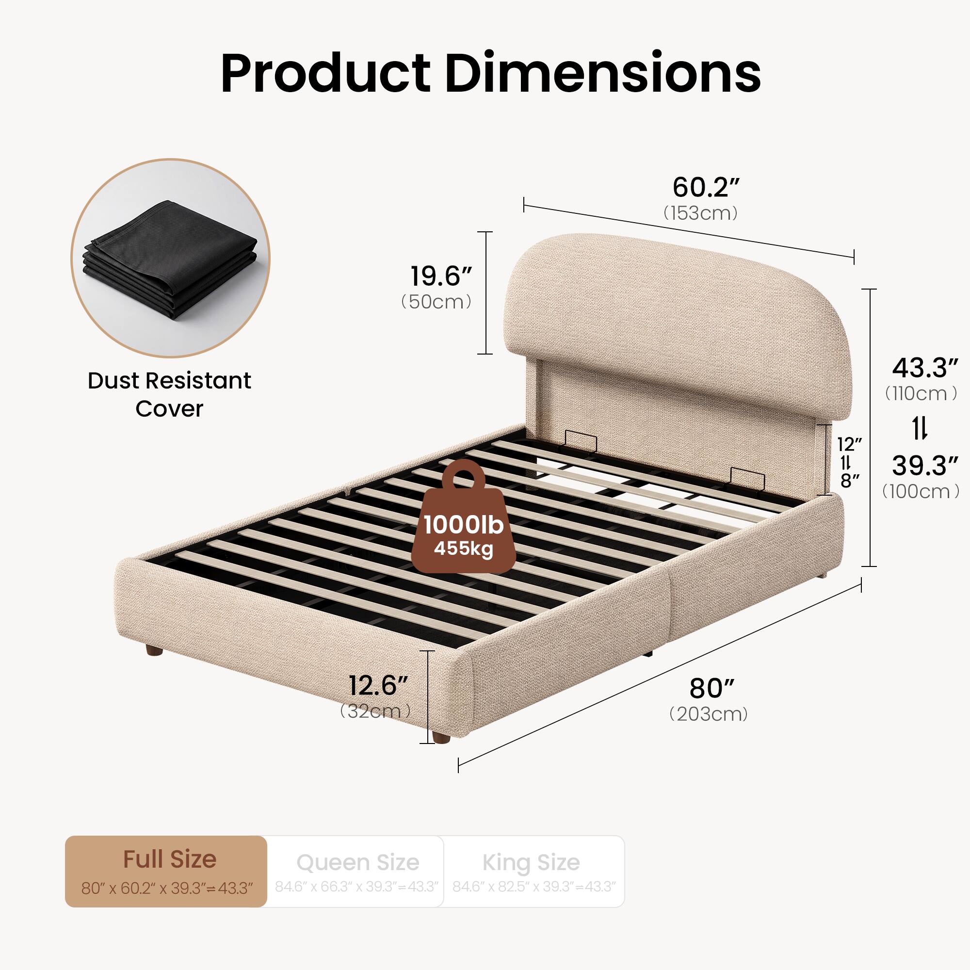 Product Dimensions
60.2" (153cm)
19.6" (50cm)
Dust Resistant Cover
1000lb 455kg
43.3" (110cm)
12.6" (32cm)
80" (203cm)
Full Size Queen Size King Size
80" X 60.2" X 39.3" = 43.3"
84.6" X 66.3" X 39.3" = 43.3"
84.6" X 82.5" X 39.3" = 43.3"
