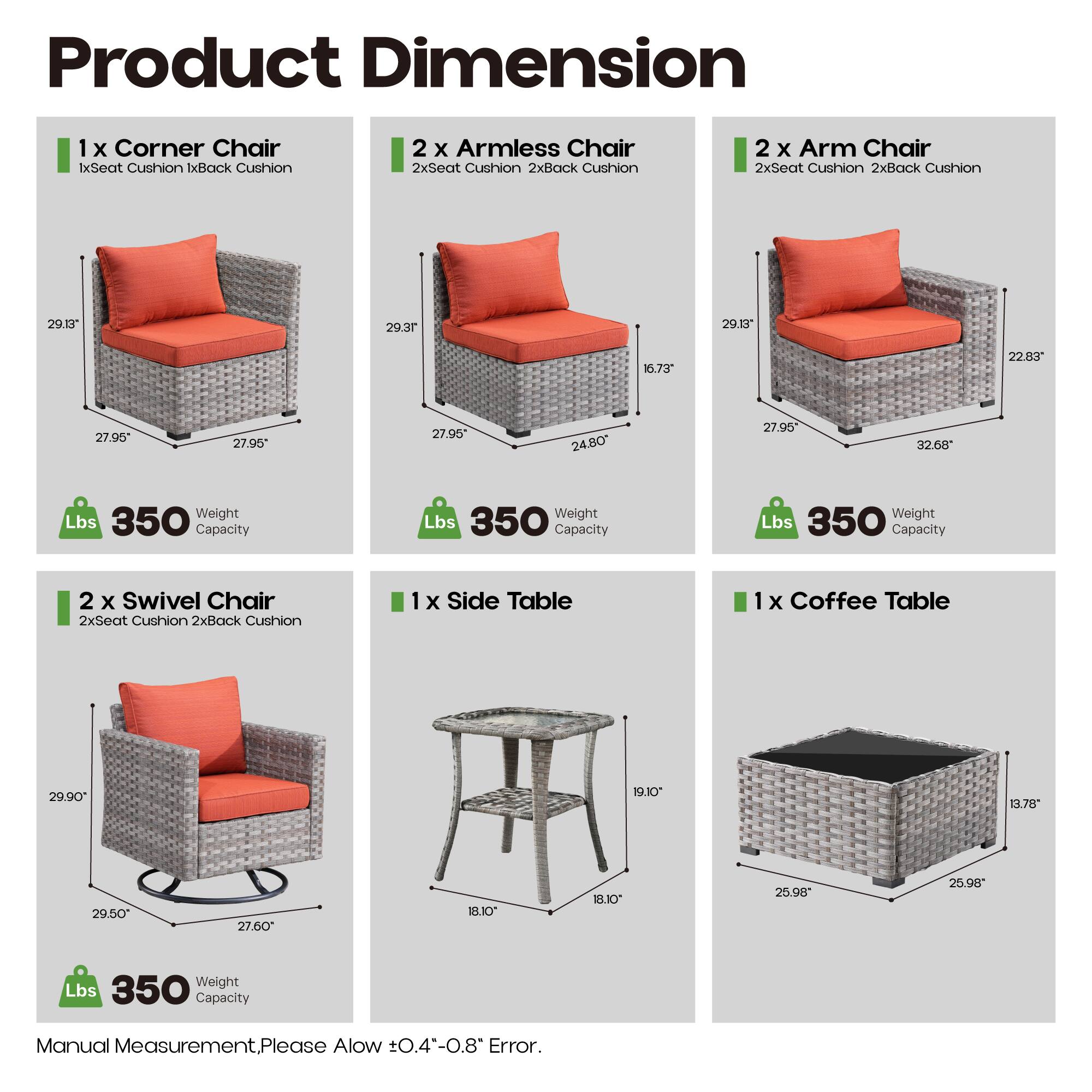 Product Dimension

1 x Corner Chair  
1x Seat Cushion 1x Back Cushion  
29.13" 29.37" 27.95" 27.95"  
Weight Lbs 350 Capacity

2 x Armless Chair  
2x Seat Cushion 2x Back Cushion  
16.73" 24.80" 27.95" 27.95"  
Weight Lbs 350 Capacity

2 x Arm Chair  
2x Seat Cushion 2x Back Cushion  
29.13" 22.83" 27.95" 32.68"  
Weight Lbs 350 Capacity

2 x Swivel Chair  
2x Seat Cushion 2x Back Cushion  
29.90" 29.50" 27.60" 27.60"  
Weight Lbs 350 Capacity

1 x Side Table  
19.10" 18.10" 18.10"  
Weight Lbs 25.98