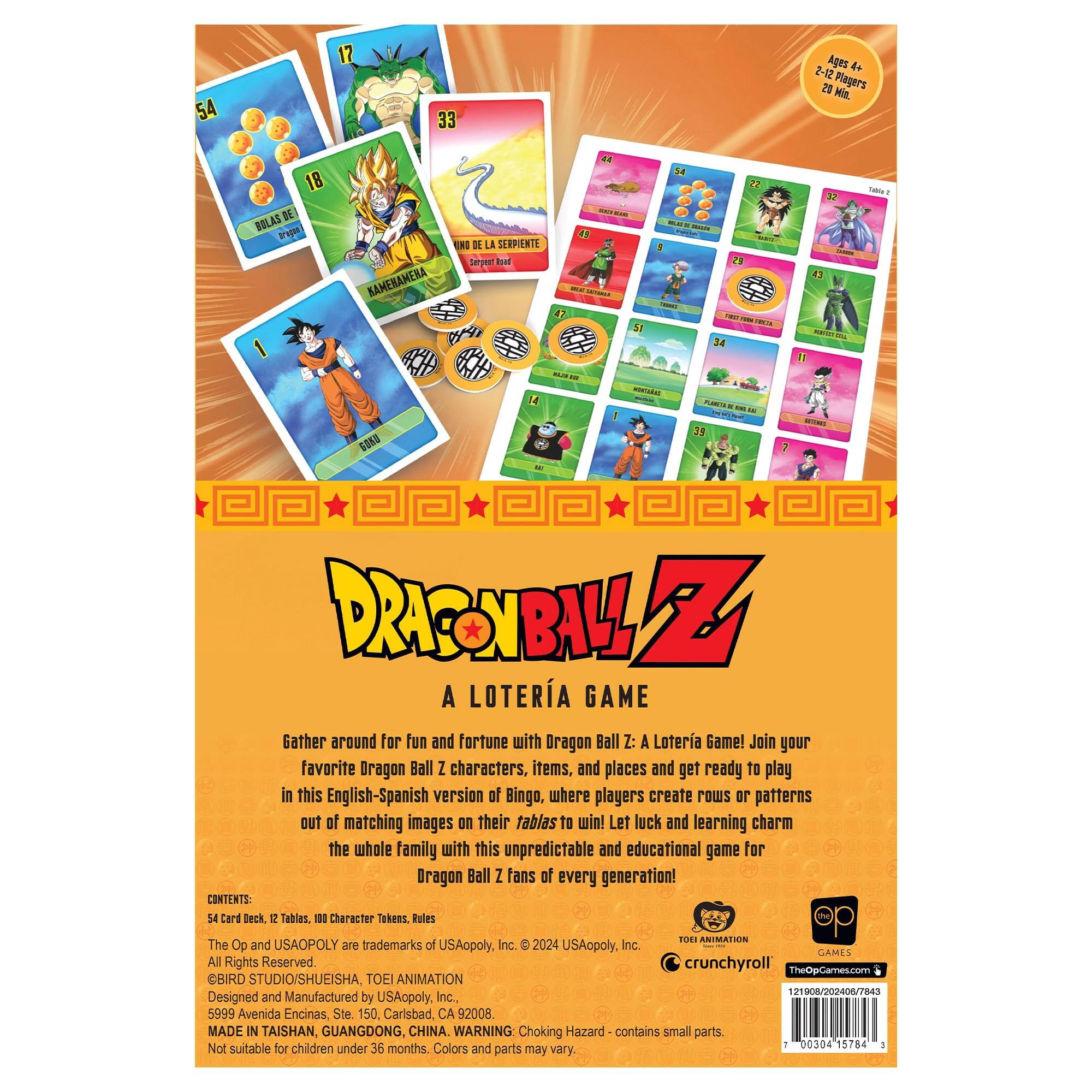 54 12 33 Ages + 2-12 20 Min. Players 18 AS DE BOLAS KAMEHAMEHA EN LA SERPIENTE terpen hat ea I -- A 22 -  1 - - - 34 1 - - - 1 fa a  - - - O 35 7 DRAGONBALL 5 A LOTERIA GAME Gather around for fun and fortune with Dragon Ball Z: A Loteria Game! Join your favorite Dragon Ball Z characters, items, and places and get ready to play in this English-Spanish version of Bingo, where players create rows or patterns out of matching images on their tablas to win! Let luck and learning charm the whole family with this unpredictable and educational game for Dragon Ball Z fans of every generation! CONTENTS: 54 Card Deck 1o Tables. 1 Character Tokens Rules ROEI ANIMATION The Op and USAOPOLY are trademarks of USAopoly. Inc. D 2024 USAopoly, Inc. GAMES All Rights Reserved crunchyroll TheOpGames.com SBIRD STUDIO/SHUEISHA, TOEI ANIMATION 121908/2004