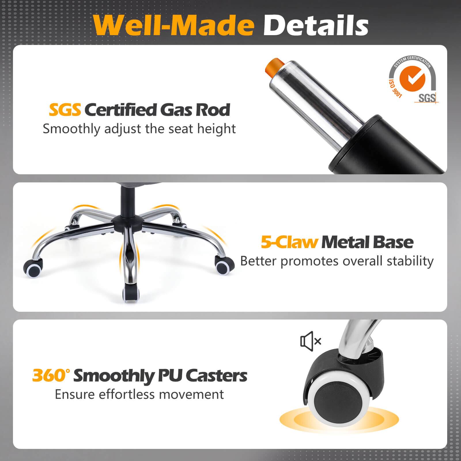 Well-Made Details

SGS Certified Gas Rod  
Smoothly adjust the seat height

5-Claw Metal Base  
Better promotes overall stability

360° Smoothly PU Casters  
Ensure effortless movement