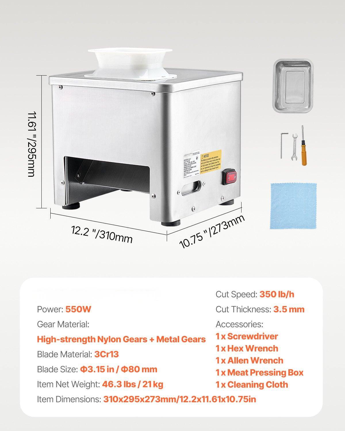 Power: 550W  
Gear Material: High-strength Nylon Gears + Metal Gears  
Blade Material: 3Cr13  
Blade Size: 3.15 in / 80 mm  
Item Net Weight: 46.3 lbs / 21 kg  
Item Dimensions: 310x295x273mm / 12.2x11.61x10.75in  

Cut Speed: 350 lb/h  
Cut Thickness: 3.5 mm  

Accessories:  
1x Screwdriver  
1x Hex Wrench  
1x Allen Wrench  
1x Meat Pressing Box  
1x Cleaning Cloth
