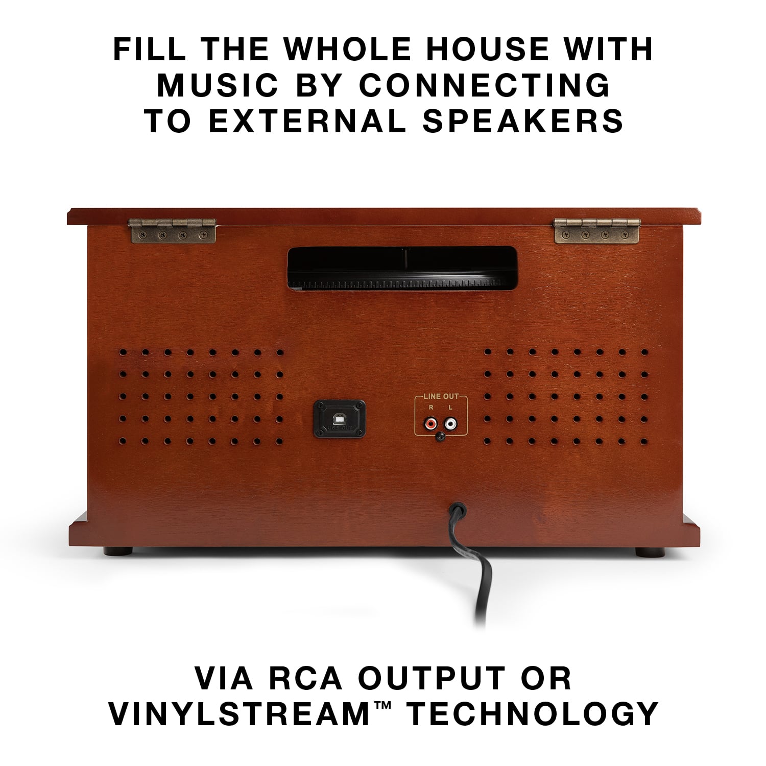 FILL THE WHOLE HOUSE WITH MUSIC BY CONNECTING TO EXTERNAL SPEAKERS
VIA RCA OUTPUT OR VINYLSTREAM™ TECHNOLOGY